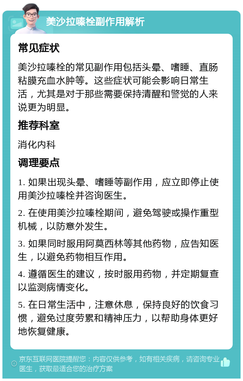 美沙拉嗪栓副作用解析 常见症状 美沙拉嗪栓的常见副作用包括头晕、嗜睡、直肠粘膜充血水肿等。这些症状可能会影响日常生活，尤其是对于那些需要保持清醒和警觉的人来说更为明显。 推荐科室 消化内科 调理要点 1. 如果出现头晕、嗜睡等副作用，应立即停止使用美沙拉嗪栓并咨询医生。 2. 在使用美沙拉嗪栓期间，避免驾驶或操作重型机械，以防意外发生。 3. 如果同时服用阿莫西林等其他药物，应告知医生，以避免药物相互作用。 4. 遵循医生的建议，按时服用药物，并定期复查以监测病情变化。 5. 在日常生活中，注意休息，保持良好的饮食习惯，避免过度劳累和精神压力，以帮助身体更好地恢复健康。