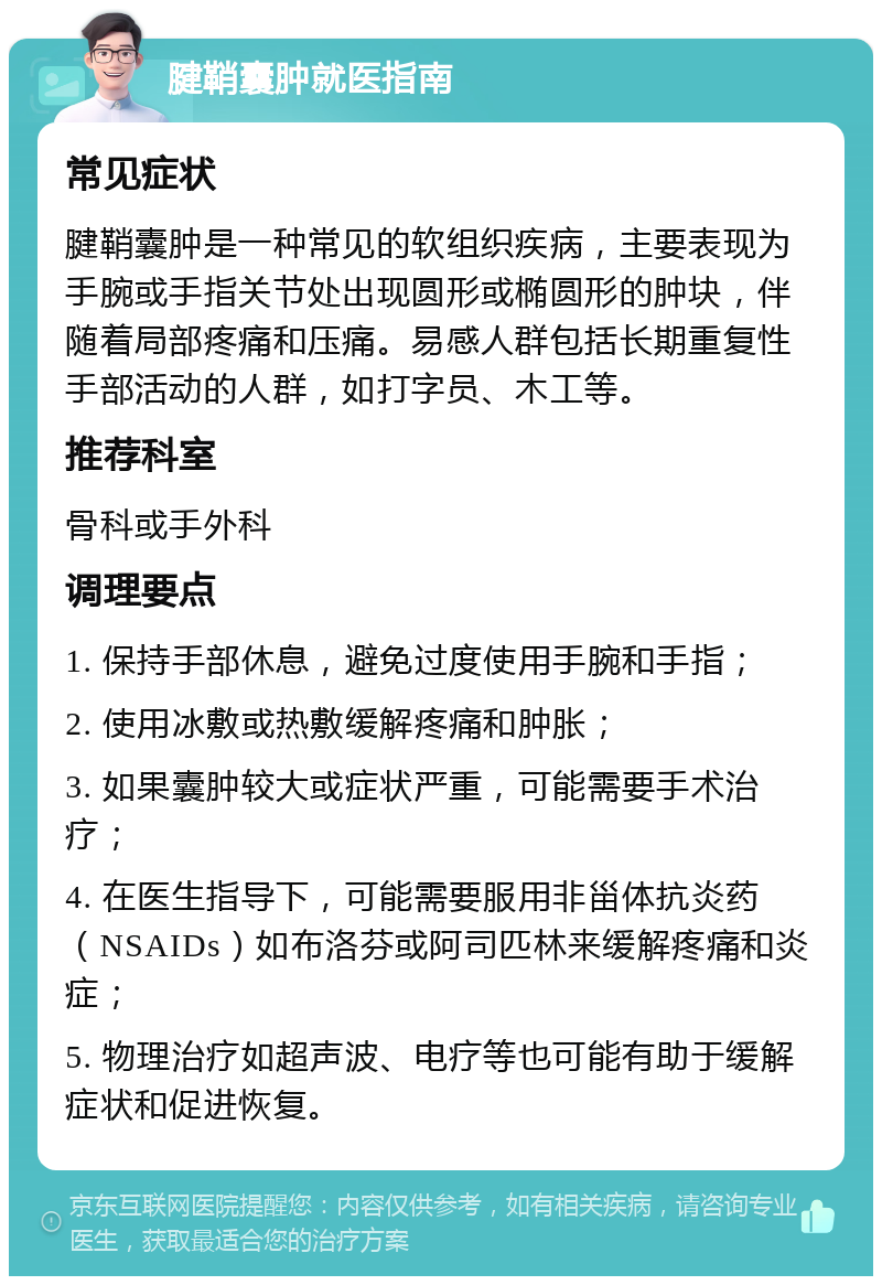 腱鞘囊肿就医指南 常见症状 腱鞘囊肿是一种常见的软组织疾病，主要表现为手腕或手指关节处出现圆形或椭圆形的肿块，伴随着局部疼痛和压痛。易感人群包括长期重复性手部活动的人群，如打字员、木工等。 推荐科室 骨科或手外科 调理要点 1. 保持手部休息，避免过度使用手腕和手指； 2. 使用冰敷或热敷缓解疼痛和肿胀； 3. 如果囊肿较大或症状严重，可能需要手术治疗； 4. 在医生指导下，可能需要服用非甾体抗炎药（NSAIDs）如布洛芬或阿司匹林来缓解疼痛和炎症； 5. 物理治疗如超声波、电疗等也可能有助于缓解症状和促进恢复。