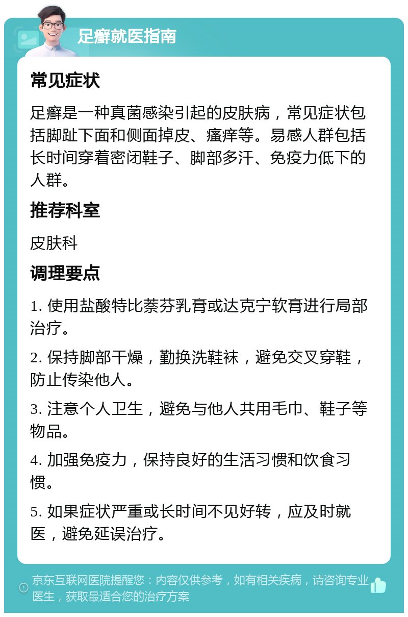 足癣就医指南 常见症状 足癣是一种真菌感染引起的皮肤病，常见症状包括脚趾下面和侧面掉皮、瘙痒等。易感人群包括长时间穿着密闭鞋子、脚部多汗、免疫力低下的人群。 推荐科室 皮肤科 调理要点 1. 使用盐酸特比萘芬乳膏或达克宁软膏进行局部治疗。 2. 保持脚部干燥，勤换洗鞋袜，避免交叉穿鞋，防止传染他人。 3. 注意个人卫生，避免与他人共用毛巾、鞋子等物品。 4. 加强免疫力，保持良好的生活习惯和饮食习惯。 5. 如果症状严重或长时间不见好转，应及时就医，避免延误治疗。