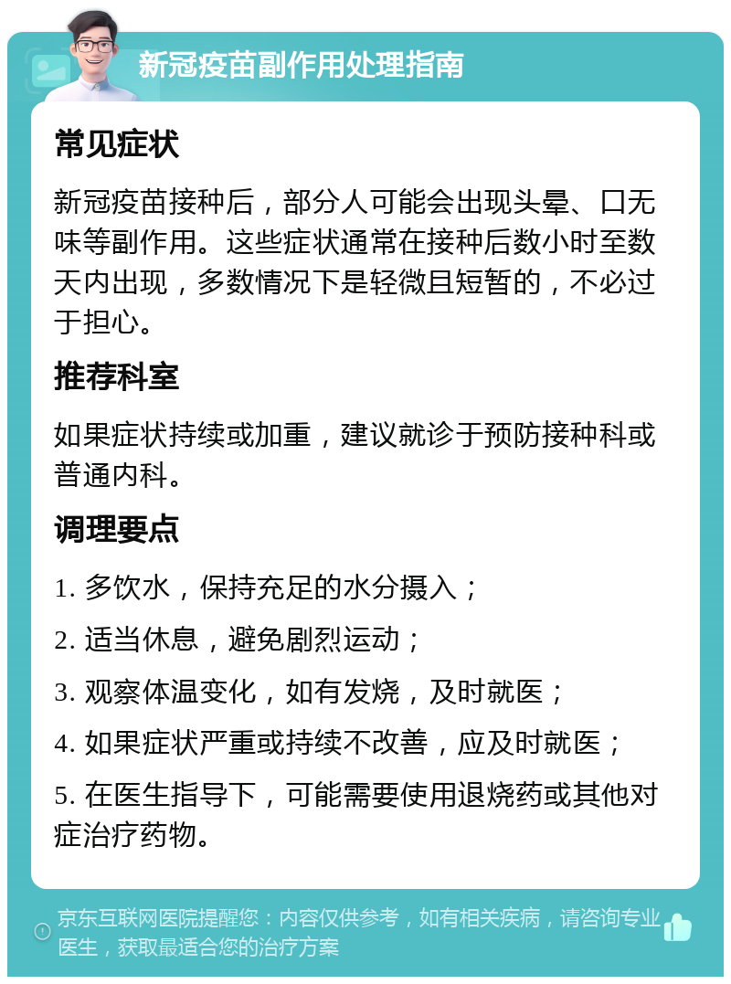 新冠疫苗副作用处理指南 常见症状 新冠疫苗接种后，部分人可能会出现头晕、口无味等副作用。这些症状通常在接种后数小时至数天内出现，多数情况下是轻微且短暂的，不必过于担心。 推荐科室 如果症状持续或加重，建议就诊于预防接种科或普通内科。 调理要点 1. 多饮水，保持充足的水分摄入； 2. 适当休息，避免剧烈运动； 3. 观察体温变化，如有发烧，及时就医； 4. 如果症状严重或持续不改善，应及时就医； 5. 在医生指导下，可能需要使用退烧药或其他对症治疗药物。