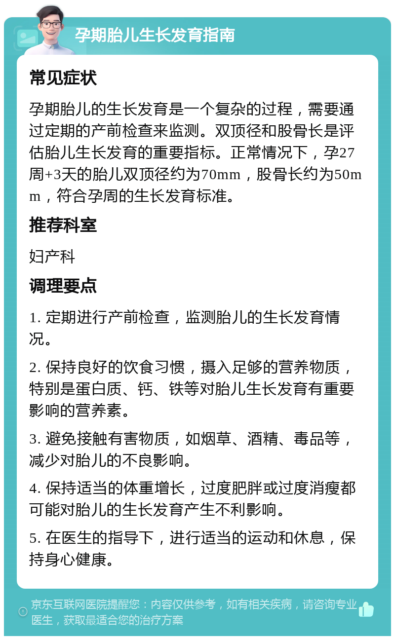 孕期胎儿生长发育指南 常见症状 孕期胎儿的生长发育是一个复杂的过程，需要通过定期的产前检查来监测。双顶径和股骨长是评估胎儿生长发育的重要指标。正常情况下，孕27周+3天的胎儿双顶径约为70mm，股骨长约为50mm，符合孕周的生长发育标准。 推荐科室 妇产科 调理要点 1. 定期进行产前检查，监测胎儿的生长发育情况。 2. 保持良好的饮食习惯，摄入足够的营养物质，特别是蛋白质、钙、铁等对胎儿生长发育有重要影响的营养素。 3. 避免接触有害物质，如烟草、酒精、毒品等，减少对胎儿的不良影响。 4. 保持适当的体重增长，过度肥胖或过度消瘦都可能对胎儿的生长发育产生不利影响。 5. 在医生的指导下，进行适当的运动和休息，保持身心健康。