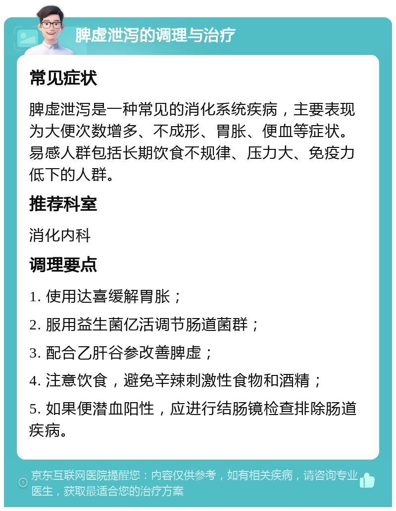 脾虚泄泻的调理与治疗 常见症状 脾虚泄泻是一种常见的消化系统疾病，主要表现为大便次数增多、不成形、胃胀、便血等症状。易感人群包括长期饮食不规律、压力大、免疫力低下的人群。 推荐科室 消化内科 调理要点 1. 使用达喜缓解胃胀； 2. 服用益生菌亿活调节肠道菌群； 3. 配合乙肝谷参改善脾虚； 4. 注意饮食，避免辛辣刺激性食物和酒精； 5. 如果便潜血阳性，应进行结肠镜检查排除肠道疾病。