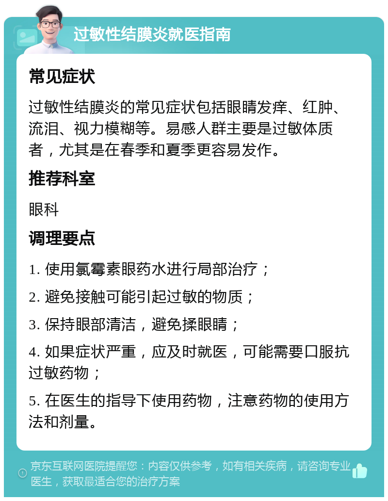 过敏性结膜炎就医指南 常见症状 过敏性结膜炎的常见症状包括眼睛发痒、红肿、流泪、视力模糊等。易感人群主要是过敏体质者，尤其是在春季和夏季更容易发作。 推荐科室 眼科 调理要点 1. 使用氯霉素眼药水进行局部治疗； 2. 避免接触可能引起过敏的物质； 3. 保持眼部清洁，避免揉眼睛； 4. 如果症状严重，应及时就医，可能需要口服抗过敏药物； 5. 在医生的指导下使用药物，注意药物的使用方法和剂量。