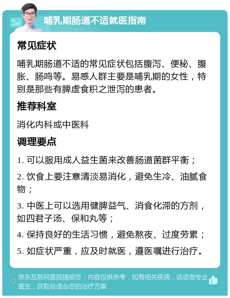 哺乳期肠道不适就医指南 常见症状 哺乳期肠道不适的常见症状包括腹泻、便秘、腹胀、肠鸣等。易感人群主要是哺乳期的女性，特别是那些有脾虚食积之泄泻的患者。 推荐科室 消化内科或中医科 调理要点 1. 可以服用成人益生菌来改善肠道菌群平衡； 2. 饮食上要注意清淡易消化，避免生冷、油腻食物； 3. 中医上可以选用健脾益气、消食化滞的方剂，如四君子汤、保和丸等； 4. 保持良好的生活习惯，避免熬夜、过度劳累； 5. 如症状严重，应及时就医，遵医嘱进行治疗。