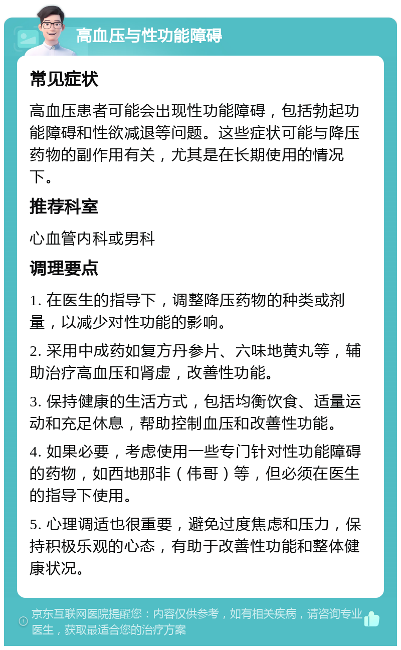 高血压与性功能障碍 常见症状 高血压患者可能会出现性功能障碍，包括勃起功能障碍和性欲减退等问题。这些症状可能与降压药物的副作用有关，尤其是在长期使用的情况下。 推荐科室 心血管内科或男科 调理要点 1. 在医生的指导下，调整降压药物的种类或剂量，以减少对性功能的影响。 2. 采用中成药如复方丹参片、六味地黄丸等，辅助治疗高血压和肾虚，改善性功能。 3. 保持健康的生活方式，包括均衡饮食、适量运动和充足休息，帮助控制血压和改善性功能。 4. 如果必要，考虑使用一些专门针对性功能障碍的药物，如西地那非（伟哥）等，但必须在医生的指导下使用。 5. 心理调适也很重要，避免过度焦虑和压力，保持积极乐观的心态，有助于改善性功能和整体健康状况。