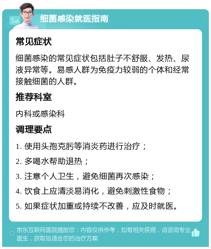 细菌感染就医指南 常见症状 细菌感染的常见症状包括肚子不舒服、发热、尿液异常等。易感人群为免疫力较弱的个体和经常接触细菌的人群。 推荐科室 内科或感染科 调理要点 1. 使用头孢克肟等消炎药进行治疗； 2. 多喝水帮助退热； 3. 注意个人卫生，避免细菌再次感染； 4. 饮食上应清淡易消化，避免刺激性食物； 5. 如果症状加重或持续不改善，应及时就医。