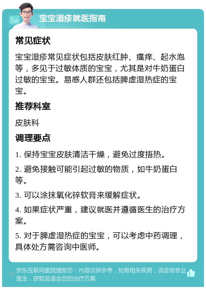 宝宝湿疹就医指南 常见症状 宝宝湿疹常见症状包括皮肤红肿、瘙痒、起水泡等，多见于过敏体质的宝宝，尤其是对牛奶蛋白过敏的宝宝。易感人群还包括脾虚湿热症的宝宝。 推荐科室 皮肤科 调理要点 1. 保持宝宝皮肤清洁干燥，避免过度捂热。 2. 避免接触可能引起过敏的物质，如牛奶蛋白等。 3. 可以涂抹氧化锌软膏来缓解症状。 4. 如果症状严重，建议就医并遵循医生的治疗方案。 5. 对于脾虚湿热症的宝宝，可以考虑中药调理，具体处方需咨询中医师。