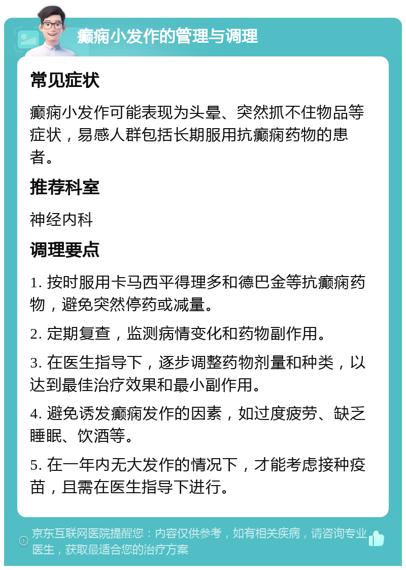 癫痫小发作的管理与调理 常见症状 癫痫小发作可能表现为头晕、突然抓不住物品等症状，易感人群包括长期服用抗癫痫药物的患者。 推荐科室 神经内科 调理要点 1. 按时服用卡马西平得理多和德巴金等抗癫痫药物，避免突然停药或减量。 2. 定期复查，监测病情变化和药物副作用。 3. 在医生指导下，逐步调整药物剂量和种类，以达到最佳治疗效果和最小副作用。 4. 避免诱发癫痫发作的因素，如过度疲劳、缺乏睡眠、饮酒等。 5. 在一年内无大发作的情况下，才能考虑接种疫苗，且需在医生指导下进行。