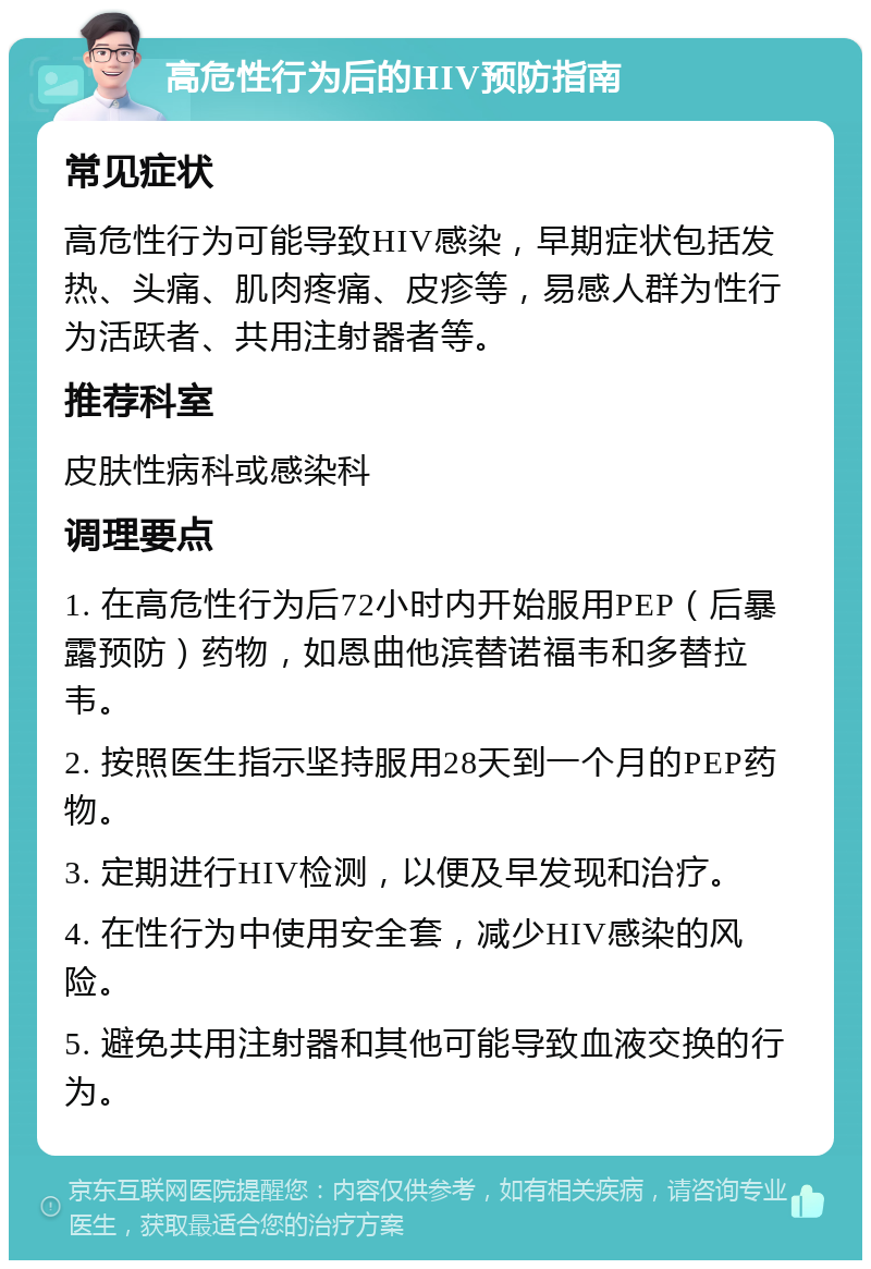 高危性行为后的HIV预防指南 常见症状 高危性行为可能导致HIV感染，早期症状包括发热、头痛、肌肉疼痛、皮疹等，易感人群为性行为活跃者、共用注射器者等。 推荐科室 皮肤性病科或感染科 调理要点 1. 在高危性行为后72小时内开始服用PEP（后暴露预防）药物，如恩曲他滨替诺福韦和多替拉韦。 2. 按照医生指示坚持服用28天到一个月的PEP药物。 3. 定期进行HIV检测，以便及早发现和治疗。 4. 在性行为中使用安全套，减少HIV感染的风险。 5. 避免共用注射器和其他可能导致血液交换的行为。