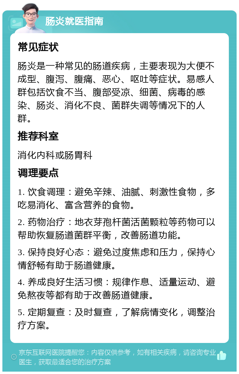 肠炎就医指南 常见症状 肠炎是一种常见的肠道疾病，主要表现为大便不成型、腹泻、腹痛、恶心、呕吐等症状。易感人群包括饮食不当、腹部受凉、细菌、病毒的感染、肠炎、消化不良、菌群失调等情况下的人群。 推荐科室 消化内科或肠胃科 调理要点 1. 饮食调理：避免辛辣、油腻、刺激性食物，多吃易消化、富含营养的食物。 2. 药物治疗：地衣芽孢杆菌活菌颗粒等药物可以帮助恢复肠道菌群平衡，改善肠道功能。 3. 保持良好心态：避免过度焦虑和压力，保持心情舒畅有助于肠道健康。 4. 养成良好生活习惯：规律作息、适量运动、避免熬夜等都有助于改善肠道健康。 5. 定期复查：及时复查，了解病情变化，调整治疗方案。