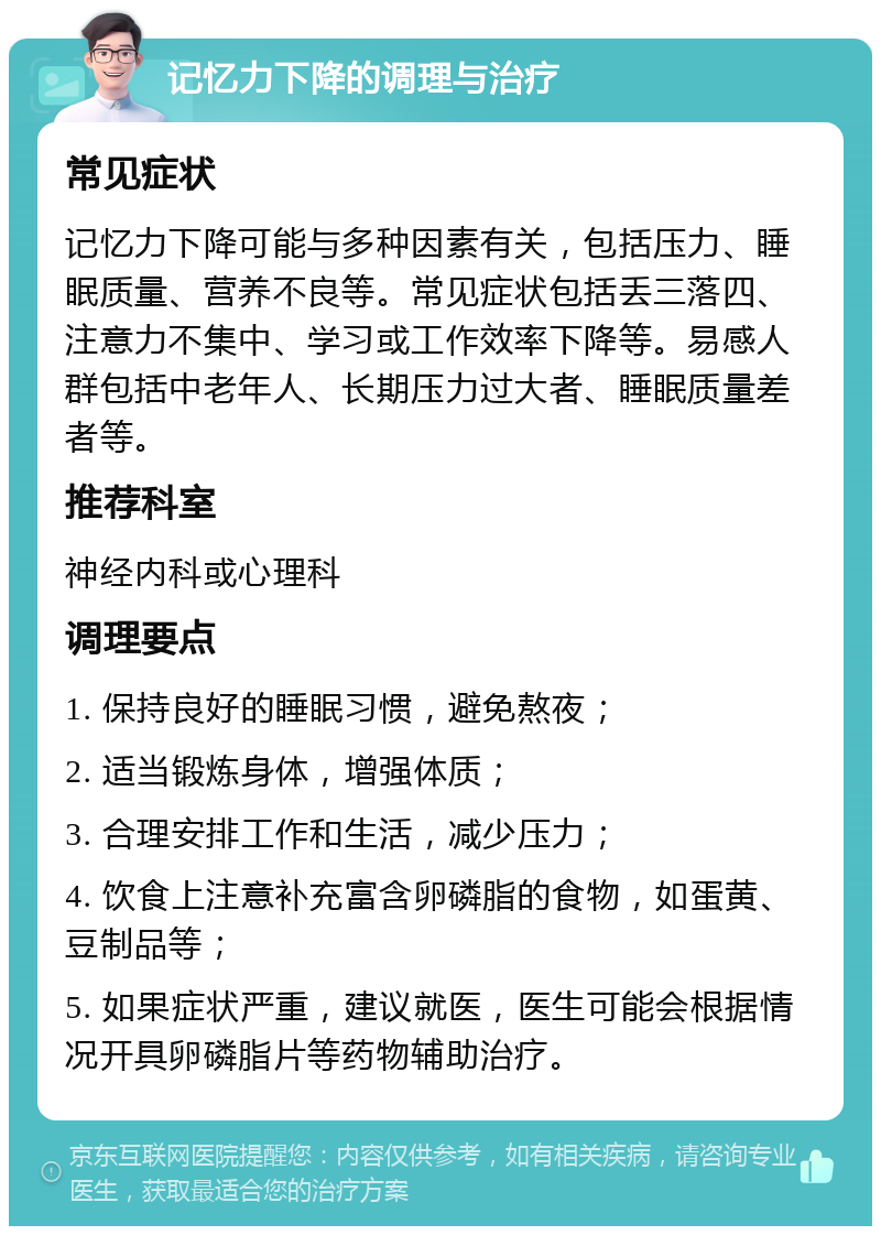 记忆力下降的调理与治疗 常见症状 记忆力下降可能与多种因素有关，包括压力、睡眠质量、营养不良等。常见症状包括丢三落四、注意力不集中、学习或工作效率下降等。易感人群包括中老年人、长期压力过大者、睡眠质量差者等。 推荐科室 神经内科或心理科 调理要点 1. 保持良好的睡眠习惯，避免熬夜； 2. 适当锻炼身体，增强体质； 3. 合理安排工作和生活，减少压力； 4. 饮食上注意补充富含卵磷脂的食物，如蛋黄、豆制品等； 5. 如果症状严重，建议就医，医生可能会根据情况开具卵磷脂片等药物辅助治疗。