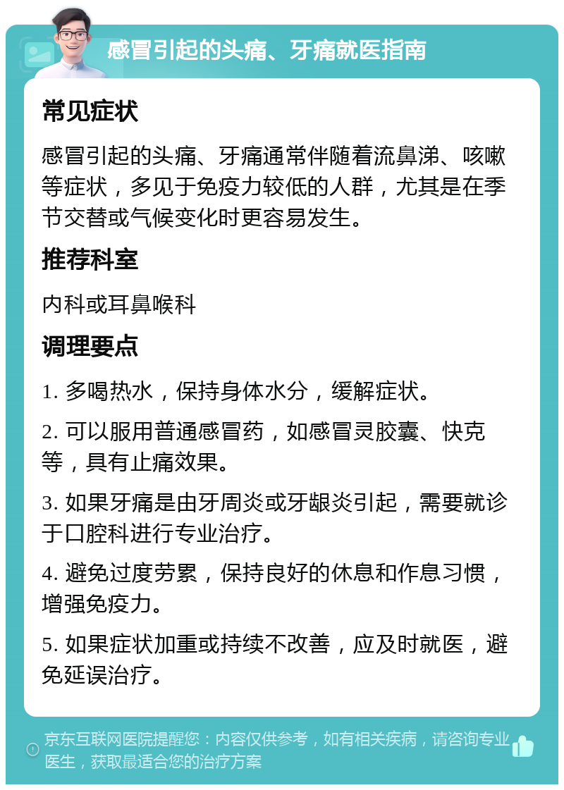 感冒引起的头痛、牙痛就医指南 常见症状 感冒引起的头痛、牙痛通常伴随着流鼻涕、咳嗽等症状，多见于免疫力较低的人群，尤其是在季节交替或气候变化时更容易发生。 推荐科室 内科或耳鼻喉科 调理要点 1. 多喝热水，保持身体水分，缓解症状。 2. 可以服用普通感冒药，如感冒灵胶囊、快克等，具有止痛效果。 3. 如果牙痛是由牙周炎或牙龈炎引起，需要就诊于口腔科进行专业治疗。 4. 避免过度劳累，保持良好的休息和作息习惯，增强免疫力。 5. 如果症状加重或持续不改善，应及时就医，避免延误治疗。