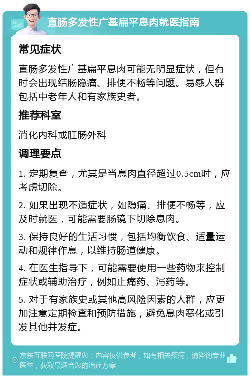 直肠多发性广基扁平息肉就医指南 常见症状 直肠多发性广基扁平息肉可能无明显症状，但有时会出现结肠隐痛、排便不畅等问题。易感人群包括中老年人和有家族史者。 推荐科室 消化内科或肛肠外科 调理要点 1. 定期复查，尤其是当息肉直径超过0.5cm时，应考虑切除。 2. 如果出现不适症状，如隐痛、排便不畅等，应及时就医，可能需要肠镜下切除息肉。 3. 保持良好的生活习惯，包括均衡饮食、适量运动和规律作息，以维持肠道健康。 4. 在医生指导下，可能需要使用一些药物来控制症状或辅助治疗，例如止痛药、泻药等。 5. 对于有家族史或其他高风险因素的人群，应更加注意定期检查和预防措施，避免息肉恶化或引发其他并发症。