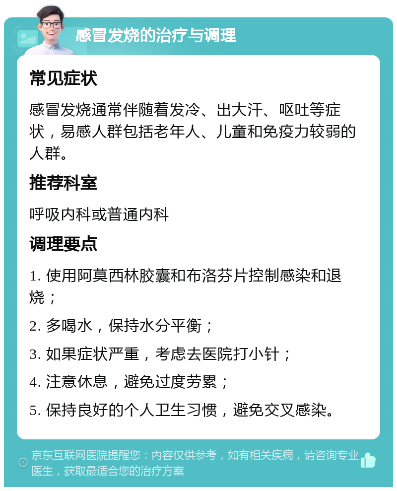 感冒发烧的治疗与调理 常见症状 感冒发烧通常伴随着发冷、出大汗、呕吐等症状，易感人群包括老年人、儿童和免疫力较弱的人群。 推荐科室 呼吸内科或普通内科 调理要点 1. 使用阿莫西林胶囊和布洛芬片控制感染和退烧； 2. 多喝水，保持水分平衡； 3. 如果症状严重，考虑去医院打小针； 4. 注意休息，避免过度劳累； 5. 保持良好的个人卫生习惯，避免交叉感染。