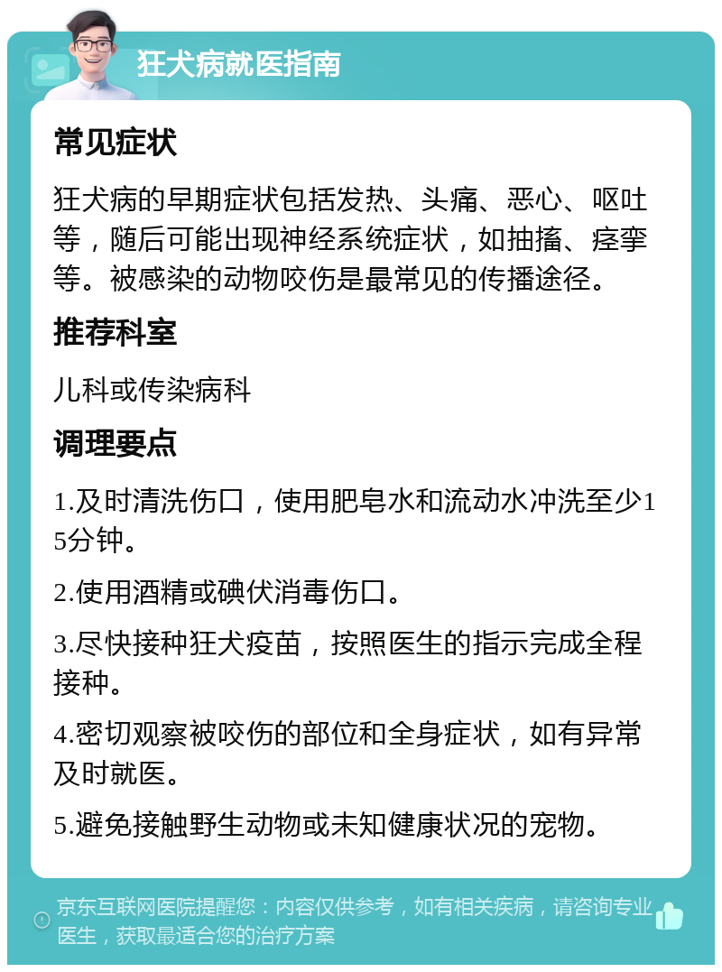 狂犬病就医指南 常见症状 狂犬病的早期症状包括发热、头痛、恶心、呕吐等，随后可能出现神经系统症状，如抽搐、痉挛等。被感染的动物咬伤是最常见的传播途径。 推荐科室 儿科或传染病科 调理要点 1.及时清洗伤口，使用肥皂水和流动水冲洗至少15分钟。 2.使用酒精或碘伏消毒伤口。 3.尽快接种狂犬疫苗，按照医生的指示完成全程接种。 4.密切观察被咬伤的部位和全身症状，如有异常及时就医。 5.避免接触野生动物或未知健康状况的宠物。