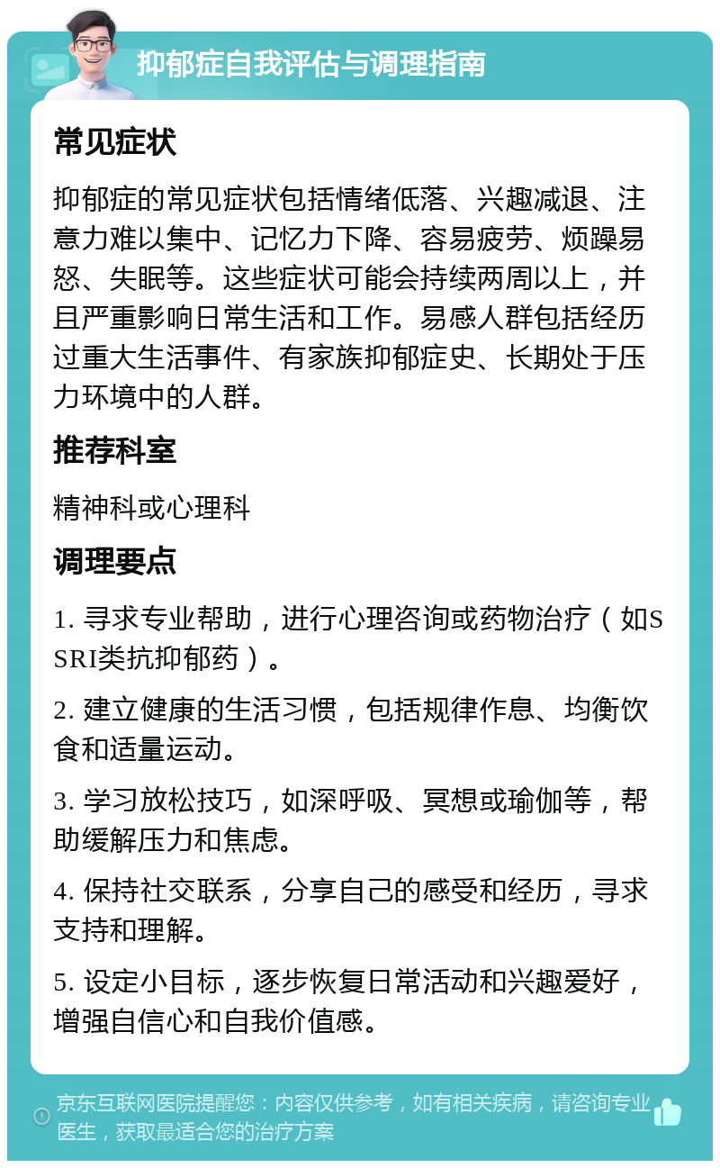 抑郁症自我评估与调理指南 常见症状 抑郁症的常见症状包括情绪低落、兴趣减退、注意力难以集中、记忆力下降、容易疲劳、烦躁易怒、失眠等。这些症状可能会持续两周以上，并且严重影响日常生活和工作。易感人群包括经历过重大生活事件、有家族抑郁症史、长期处于压力环境中的人群。 推荐科室 精神科或心理科 调理要点 1. 寻求专业帮助，进行心理咨询或药物治疗（如SSRI类抗抑郁药）。 2. 建立健康的生活习惯，包括规律作息、均衡饮食和适量运动。 3. 学习放松技巧，如深呼吸、冥想或瑜伽等，帮助缓解压力和焦虑。 4. 保持社交联系，分享自己的感受和经历，寻求支持和理解。 5. 设定小目标，逐步恢复日常活动和兴趣爱好，增强自信心和自我价值感。