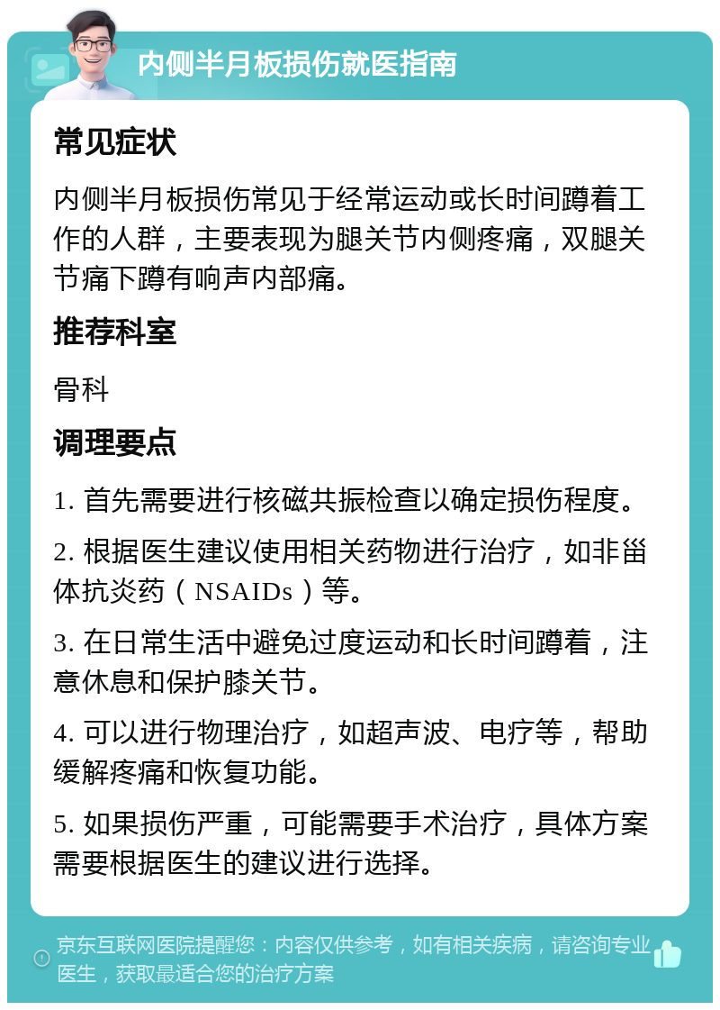 内侧半月板损伤就医指南 常见症状 内侧半月板损伤常见于经常运动或长时间蹲着工作的人群，主要表现为腿关节内侧疼痛，双腿关节痛下蹲有响声内部痛。 推荐科室 骨科 调理要点 1. 首先需要进行核磁共振检查以确定损伤程度。 2. 根据医生建议使用相关药物进行治疗，如非甾体抗炎药（NSAIDs）等。 3. 在日常生活中避免过度运动和长时间蹲着，注意休息和保护膝关节。 4. 可以进行物理治疗，如超声波、电疗等，帮助缓解疼痛和恢复功能。 5. 如果损伤严重，可能需要手术治疗，具体方案需要根据医生的建议进行选择。