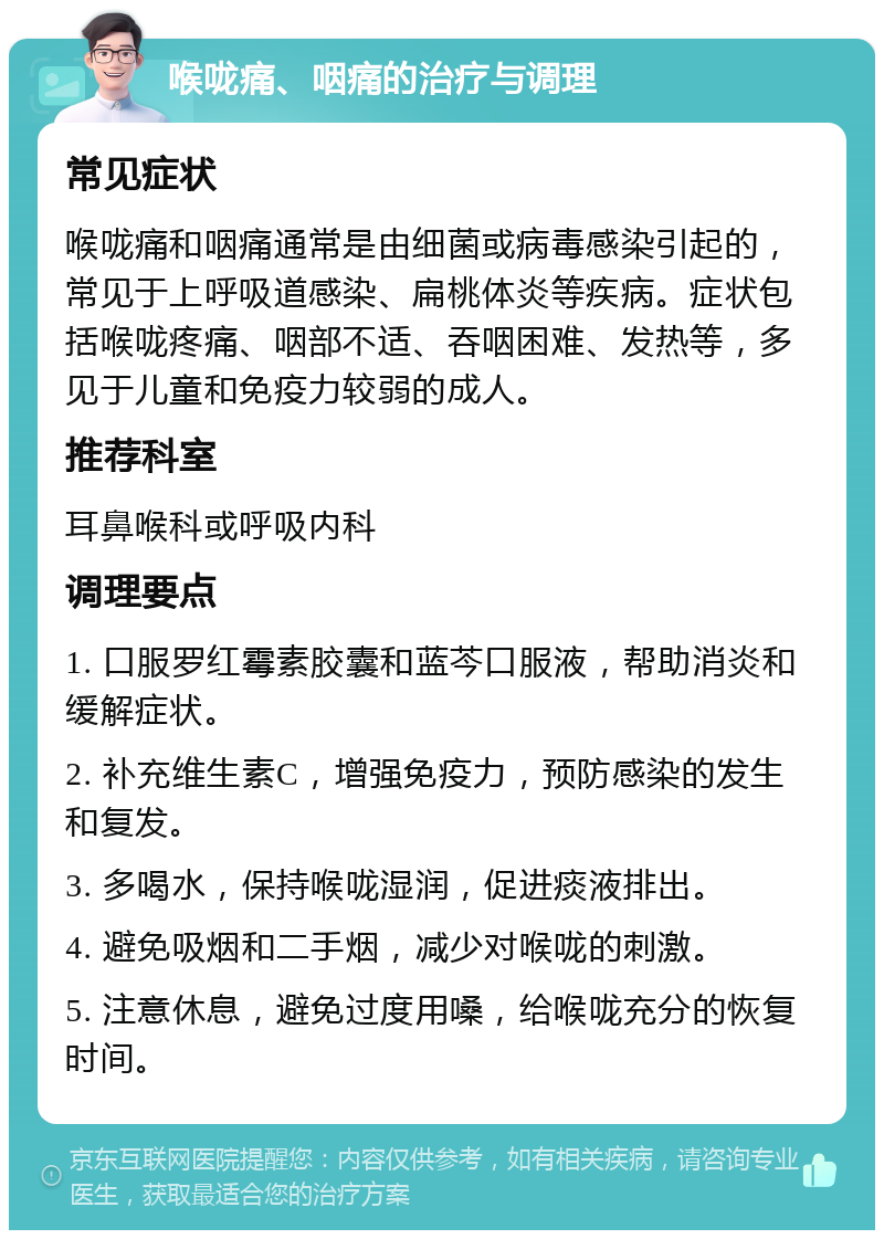 喉咙痛、咽痛的治疗与调理 常见症状 喉咙痛和咽痛通常是由细菌或病毒感染引起的，常见于上呼吸道感染、扁桃体炎等疾病。症状包括喉咙疼痛、咽部不适、吞咽困难、发热等，多见于儿童和免疫力较弱的成人。 推荐科室 耳鼻喉科或呼吸内科 调理要点 1. 口服罗红霉素胶囊和蓝芩口服液，帮助消炎和缓解症状。 2. 补充维生素C，增强免疫力，预防感染的发生和复发。 3. 多喝水，保持喉咙湿润，促进痰液排出。 4. 避免吸烟和二手烟，减少对喉咙的刺激。 5. 注意休息，避免过度用嗓，给喉咙充分的恢复时间。