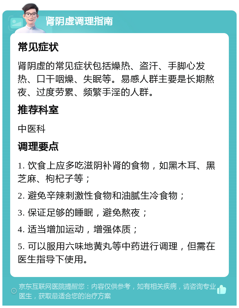 肾阴虚调理指南 常见症状 肾阴虚的常见症状包括燥热、盗汗、手脚心发热、口干咽燥、失眠等。易感人群主要是长期熬夜、过度劳累、频繁手淫的人群。 推荐科室 中医科 调理要点 1. 饮食上应多吃滋阴补肾的食物，如黑木耳、黑芝麻、枸杞子等； 2. 避免辛辣刺激性食物和油腻生冷食物； 3. 保证足够的睡眠，避免熬夜； 4. 适当增加运动，增强体质； 5. 可以服用六味地黄丸等中药进行调理，但需在医生指导下使用。