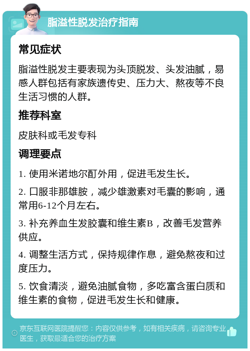 脂溢性脱发治疗指南 常见症状 脂溢性脱发主要表现为头顶脱发、头发油腻，易感人群包括有家族遗传史、压力大、熬夜等不良生活习惯的人群。 推荐科室 皮肤科或毛发专科 调理要点 1. 使用米诺地尔酊外用，促进毛发生长。 2. 口服非那雄胺，减少雄激素对毛囊的影响，通常用6-12个月左右。 3. 补充养血生发胶囊和维生素B，改善毛发营养供应。 4. 调整生活方式，保持规律作息，避免熬夜和过度压力。 5. 饮食清淡，避免油腻食物，多吃富含蛋白质和维生素的食物，促进毛发生长和健康。