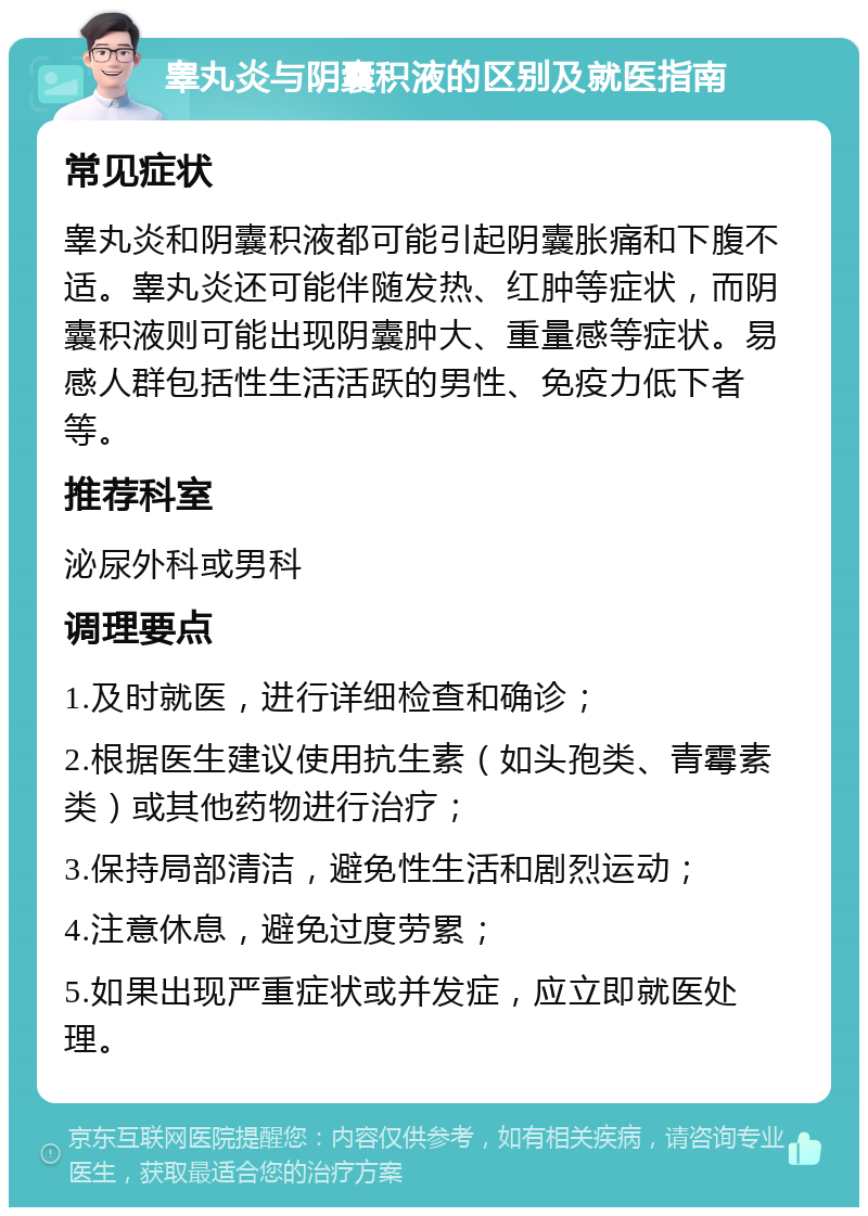 睾丸炎与阴囊积液的区别及就医指南 常见症状 睾丸炎和阴囊积液都可能引起阴囊胀痛和下腹不适。睾丸炎还可能伴随发热、红肿等症状，而阴囊积液则可能出现阴囊肿大、重量感等症状。易感人群包括性生活活跃的男性、免疫力低下者等。 推荐科室 泌尿外科或男科 调理要点 1.及时就医，进行详细检查和确诊； 2.根据医生建议使用抗生素（如头孢类、青霉素类）或其他药物进行治疗； 3.保持局部清洁，避免性生活和剧烈运动； 4.注意休息，避免过度劳累； 5.如果出现严重症状或并发症，应立即就医处理。