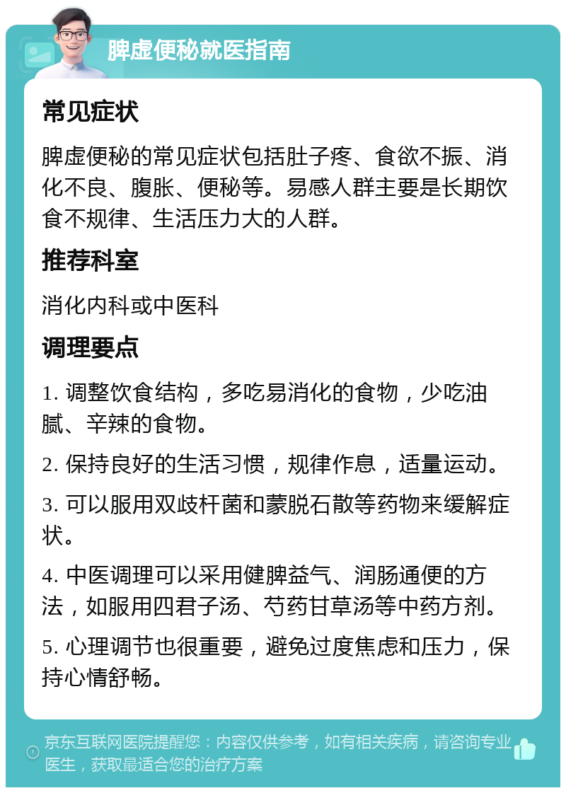 脾虚便秘就医指南 常见症状 脾虚便秘的常见症状包括肚子疼、食欲不振、消化不良、腹胀、便秘等。易感人群主要是长期饮食不规律、生活压力大的人群。 推荐科室 消化内科或中医科 调理要点 1. 调整饮食结构，多吃易消化的食物，少吃油腻、辛辣的食物。 2. 保持良好的生活习惯，规律作息，适量运动。 3. 可以服用双歧杆菌和蒙脱石散等药物来缓解症状。 4. 中医调理可以采用健脾益气、润肠通便的方法，如服用四君子汤、芍药甘草汤等中药方剂。 5. 心理调节也很重要，避免过度焦虑和压力，保持心情舒畅。