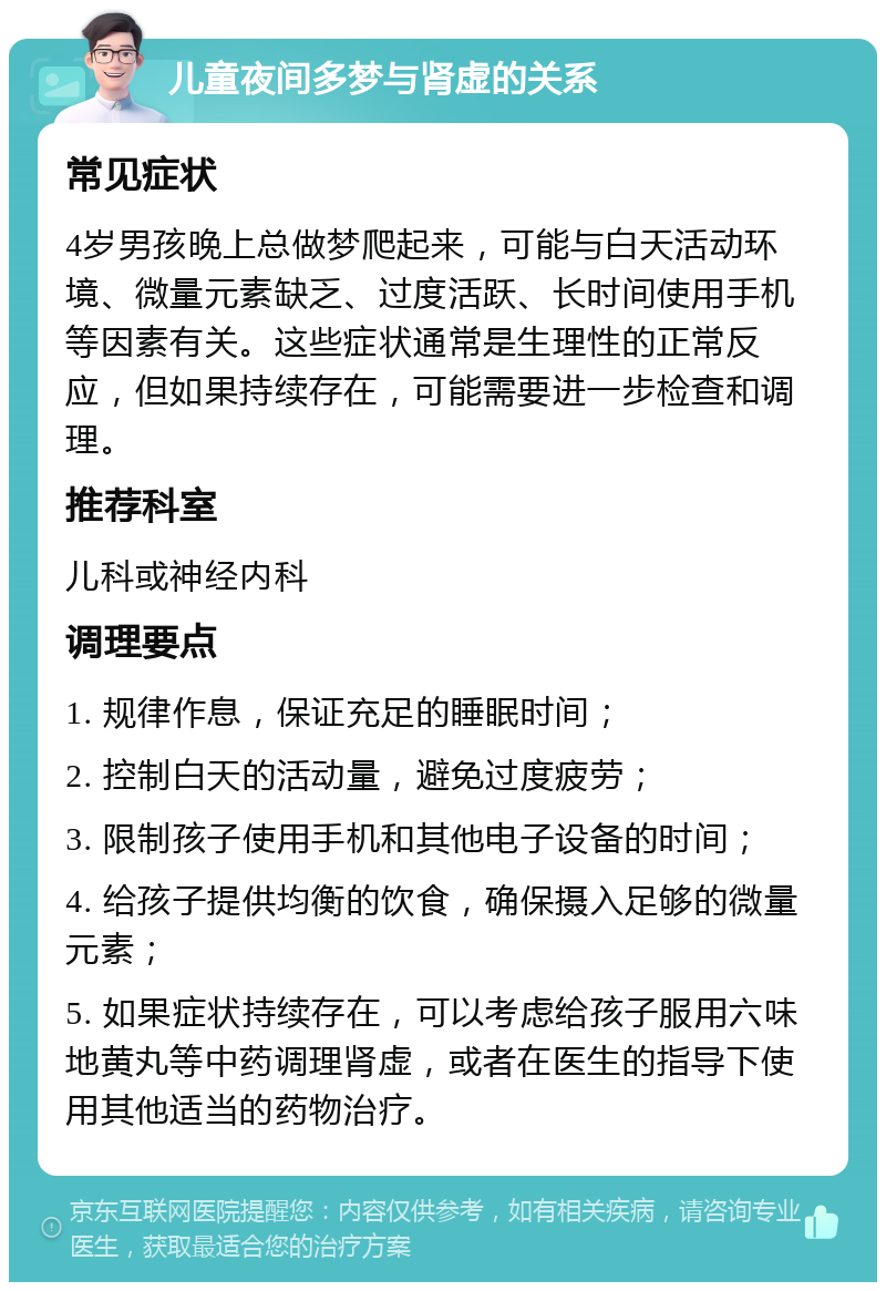 儿童夜间多梦与肾虚的关系 常见症状 4岁男孩晚上总做梦爬起来，可能与白天活动环境、微量元素缺乏、过度活跃、长时间使用手机等因素有关。这些症状通常是生理性的正常反应，但如果持续存在，可能需要进一步检查和调理。 推荐科室 儿科或神经内科 调理要点 1. 规律作息，保证充足的睡眠时间； 2. 控制白天的活动量，避免过度疲劳； 3. 限制孩子使用手机和其他电子设备的时间； 4. 给孩子提供均衡的饮食，确保摄入足够的微量元素； 5. 如果症状持续存在，可以考虑给孩子服用六味地黄丸等中药调理肾虚，或者在医生的指导下使用其他适当的药物治疗。