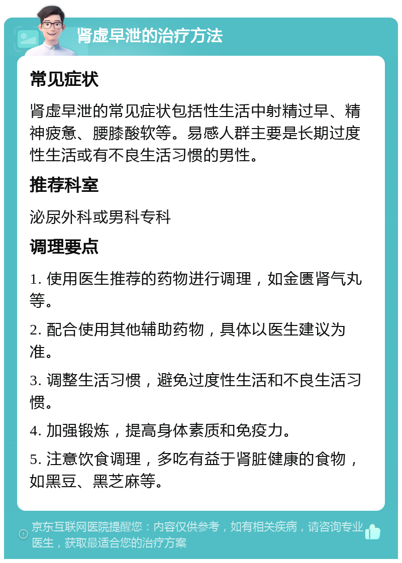 肾虚早泄的治疗方法 常见症状 肾虚早泄的常见症状包括性生活中射精过早、精神疲惫、腰膝酸软等。易感人群主要是长期过度性生活或有不良生活习惯的男性。 推荐科室 泌尿外科或男科专科 调理要点 1. 使用医生推荐的药物进行调理，如金匮肾气丸等。 2. 配合使用其他辅助药物，具体以医生建议为准。 3. 调整生活习惯，避免过度性生活和不良生活习惯。 4. 加强锻炼，提高身体素质和免疫力。 5. 注意饮食调理，多吃有益于肾脏健康的食物，如黑豆、黑芝麻等。