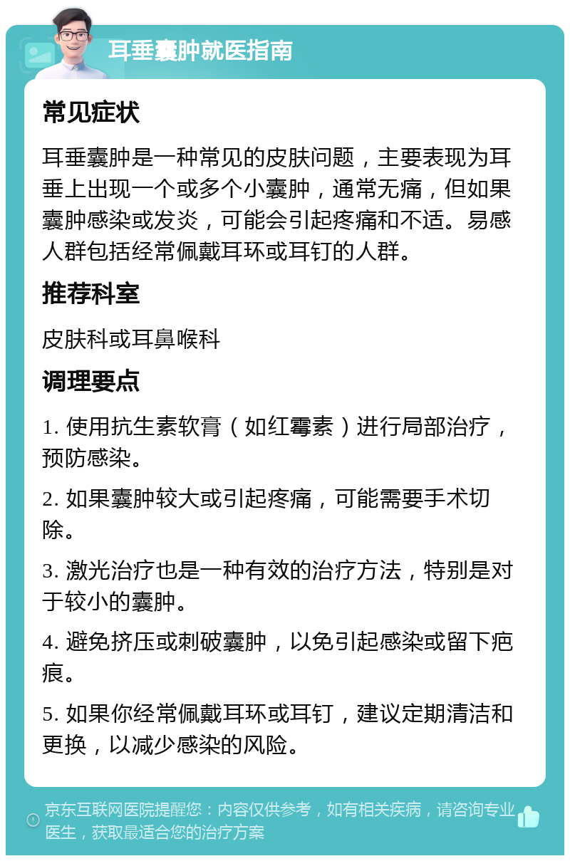 耳垂囊肿就医指南 常见症状 耳垂囊肿是一种常见的皮肤问题，主要表现为耳垂上出现一个或多个小囊肿，通常无痛，但如果囊肿感染或发炎，可能会引起疼痛和不适。易感人群包括经常佩戴耳环或耳钉的人群。 推荐科室 皮肤科或耳鼻喉科 调理要点 1. 使用抗生素软膏（如红霉素）进行局部治疗，预防感染。 2. 如果囊肿较大或引起疼痛，可能需要手术切除。 3. 激光治疗也是一种有效的治疗方法，特别是对于较小的囊肿。 4. 避免挤压或刺破囊肿，以免引起感染或留下疤痕。 5. 如果你经常佩戴耳环或耳钉，建议定期清洁和更换，以减少感染的风险。