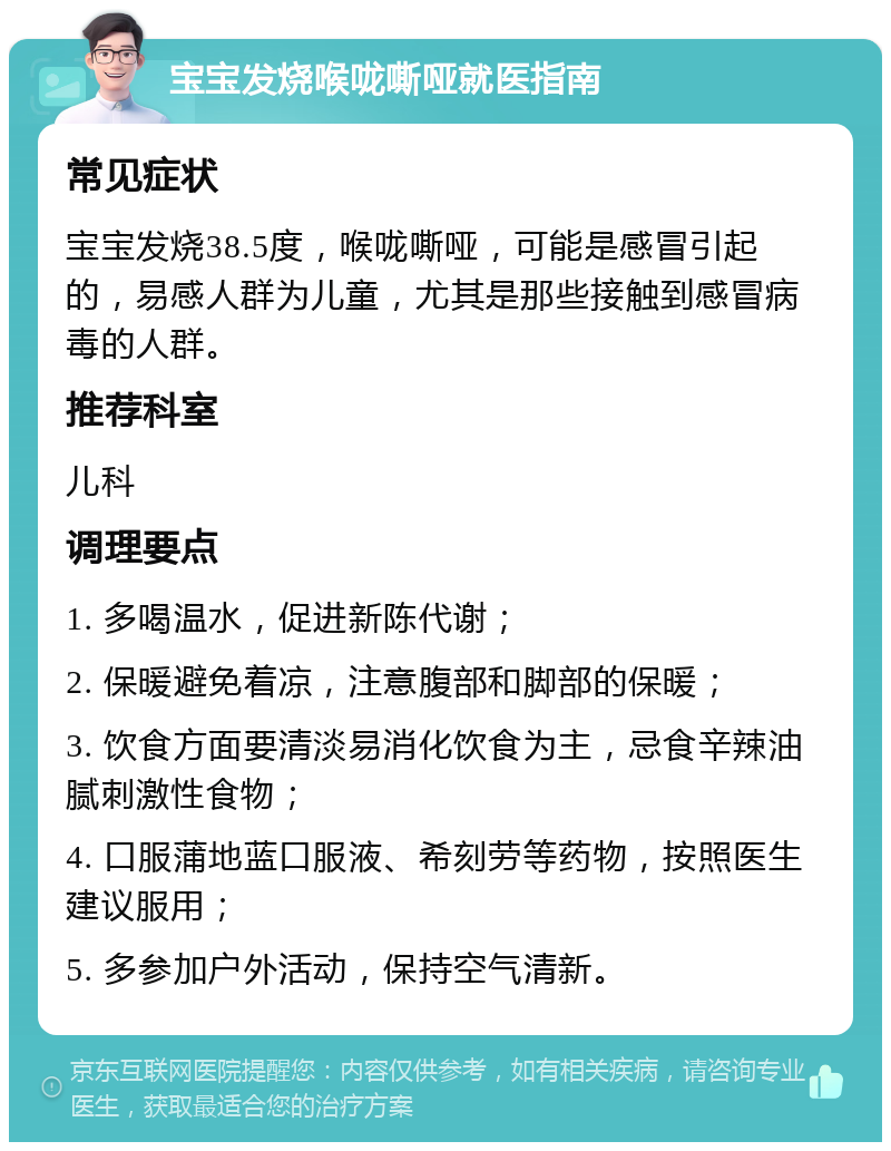 宝宝发烧喉咙嘶哑就医指南 常见症状 宝宝发烧38.5度，喉咙嘶哑，可能是感冒引起的，易感人群为儿童，尤其是那些接触到感冒病毒的人群。 推荐科室 儿科 调理要点 1. 多喝温水，促进新陈代谢； 2. 保暖避免着凉，注意腹部和脚部的保暖； 3. 饮食方面要清淡易消化饮食为主，忌食辛辣油腻刺激性食物； 4. 口服蒲地蓝口服液、希刻劳等药物，按照医生建议服用； 5. 多参加户外活动，保持空气清新。