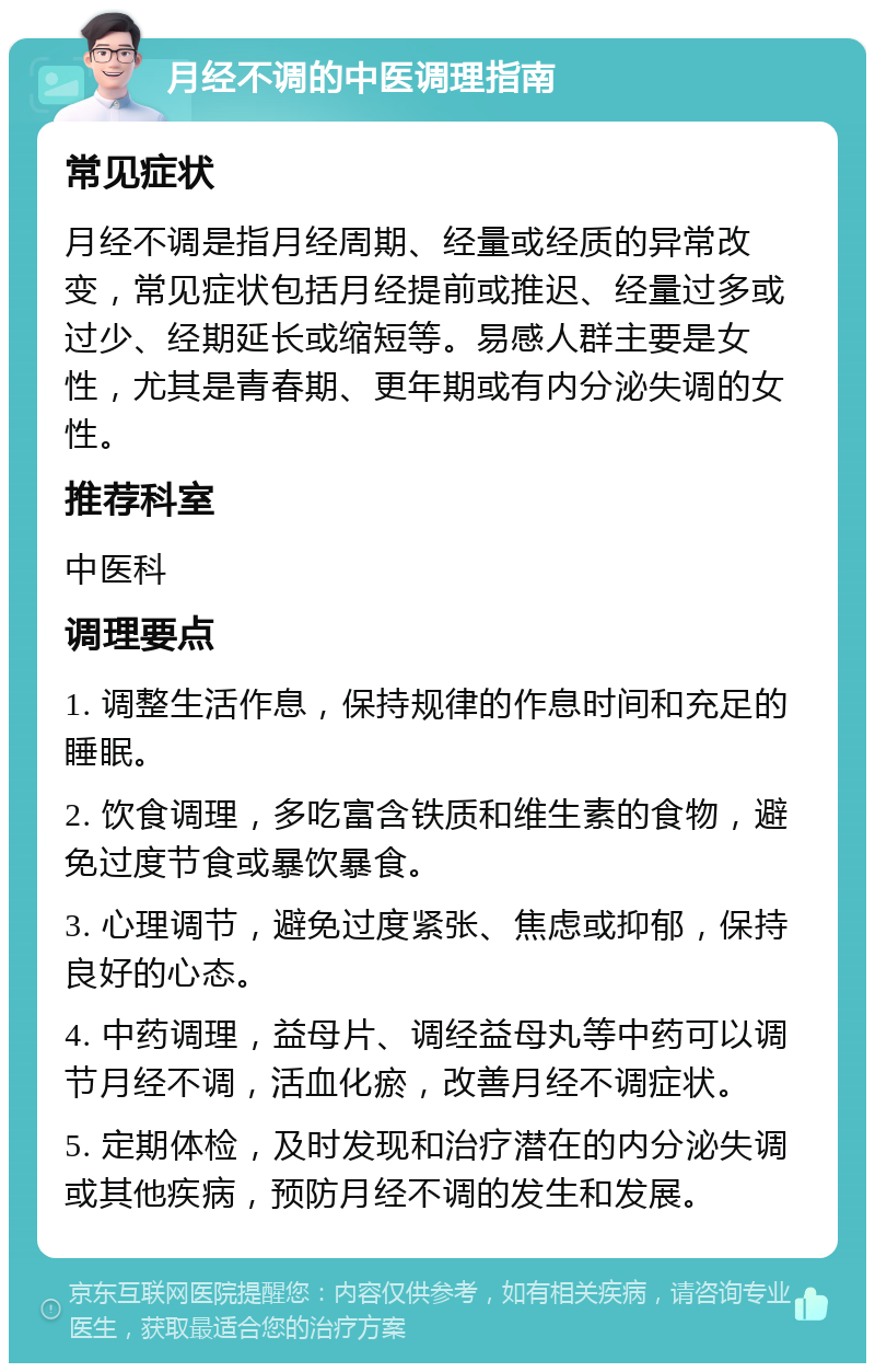 月经不调的中医调理指南 常见症状 月经不调是指月经周期、经量或经质的异常改变，常见症状包括月经提前或推迟、经量过多或过少、经期延长或缩短等。易感人群主要是女性，尤其是青春期、更年期或有内分泌失调的女性。 推荐科室 中医科 调理要点 1. 调整生活作息，保持规律的作息时间和充足的睡眠。 2. 饮食调理，多吃富含铁质和维生素的食物，避免过度节食或暴饮暴食。 3. 心理调节，避免过度紧张、焦虑或抑郁，保持良好的心态。 4. 中药调理，益母片、调经益母丸等中药可以调节月经不调，活血化瘀，改善月经不调症状。 5. 定期体检，及时发现和治疗潜在的内分泌失调或其他疾病，预防月经不调的发生和发展。