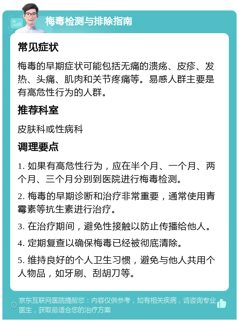 梅毒检测与排除指南 常见症状 梅毒的早期症状可能包括无痛的溃疡、皮疹、发热、头痛、肌肉和关节疼痛等。易感人群主要是有高危性行为的人群。 推荐科室 皮肤科或性病科 调理要点 1. 如果有高危性行为，应在半个月、一个月、两个月、三个月分别到医院进行梅毒检测。 2. 梅毒的早期诊断和治疗非常重要，通常使用青霉素等抗生素进行治疗。 3. 在治疗期间，避免性接触以防止传播给他人。 4. 定期复查以确保梅毒已经被彻底清除。 5. 维持良好的个人卫生习惯，避免与他人共用个人物品，如牙刷、刮胡刀等。