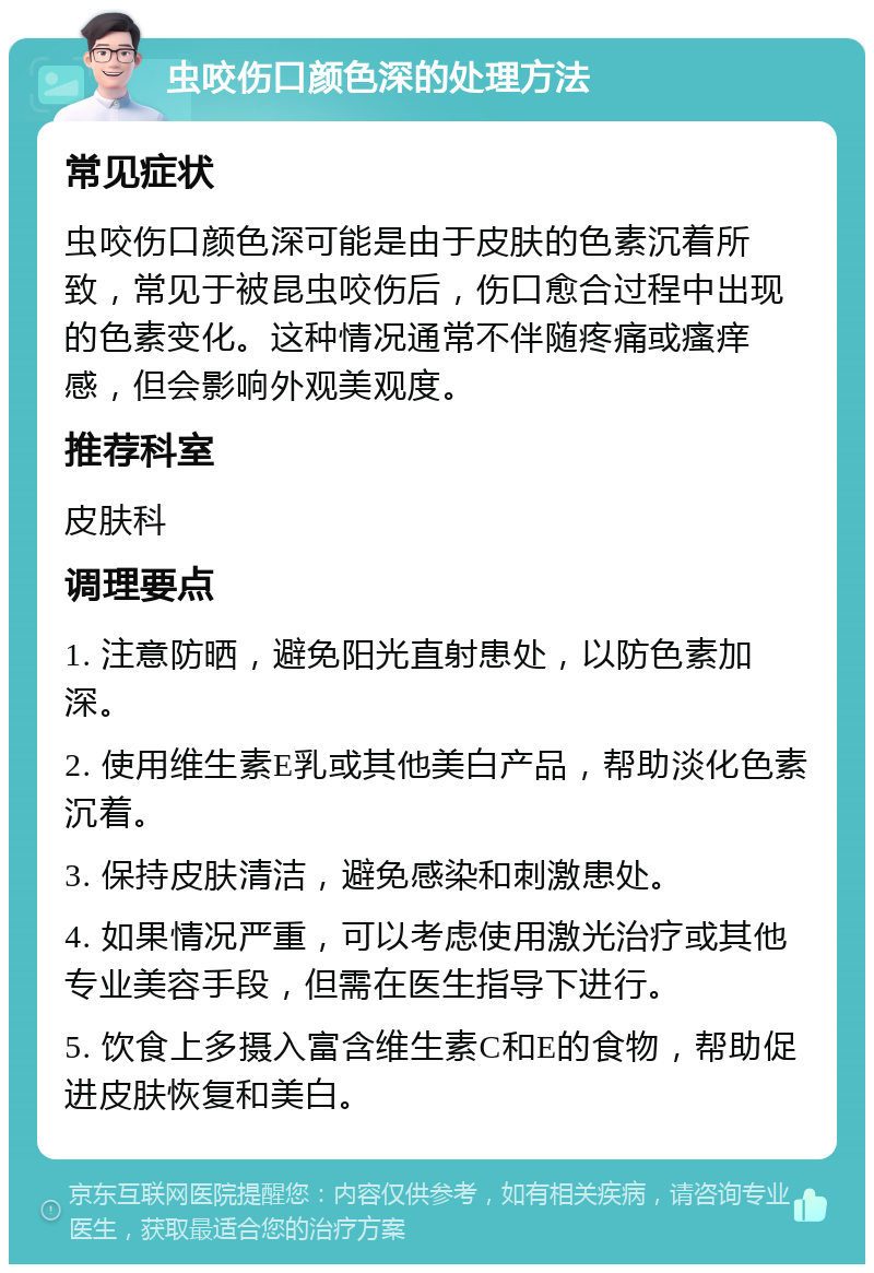 虫咬伤口颜色深的处理方法 常见症状 虫咬伤口颜色深可能是由于皮肤的色素沉着所致，常见于被昆虫咬伤后，伤口愈合过程中出现的色素变化。这种情况通常不伴随疼痛或瘙痒感，但会影响外观美观度。 推荐科室 皮肤科 调理要点 1. 注意防晒，避免阳光直射患处，以防色素加深。 2. 使用维生素E乳或其他美白产品，帮助淡化色素沉着。 3. 保持皮肤清洁，避免感染和刺激患处。 4. 如果情况严重，可以考虑使用激光治疗或其他专业美容手段，但需在医生指导下进行。 5. 饮食上多摄入富含维生素C和E的食物，帮助促进皮肤恢复和美白。