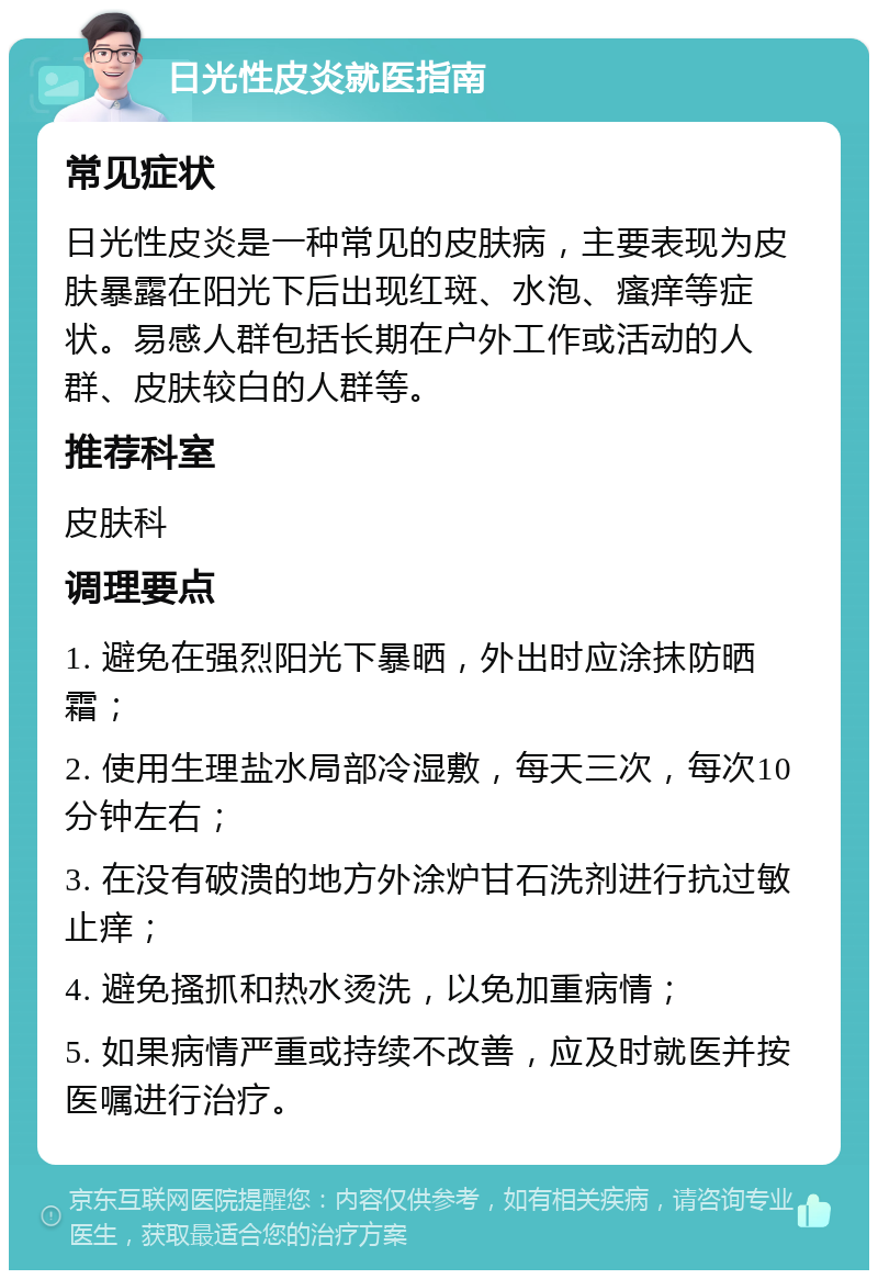 日光性皮炎就医指南 常见症状 日光性皮炎是一种常见的皮肤病，主要表现为皮肤暴露在阳光下后出现红斑、水泡、瘙痒等症状。易感人群包括长期在户外工作或活动的人群、皮肤较白的人群等。 推荐科室 皮肤科 调理要点 1. 避免在强烈阳光下暴晒，外出时应涂抹防晒霜； 2. 使用生理盐水局部冷湿敷，每天三次，每次10分钟左右； 3. 在没有破溃的地方外涂炉甘石洗剂进行抗过敏止痒； 4. 避免搔抓和热水烫洗，以免加重病情； 5. 如果病情严重或持续不改善，应及时就医并按医嘱进行治疗。