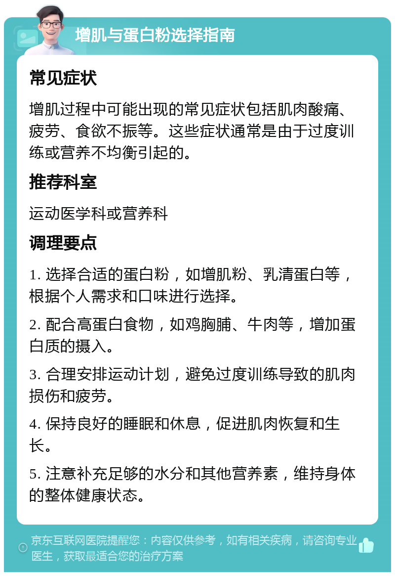 增肌与蛋白粉选择指南 常见症状 增肌过程中可能出现的常见症状包括肌肉酸痛、疲劳、食欲不振等。这些症状通常是由于过度训练或营养不均衡引起的。 推荐科室 运动医学科或营养科 调理要点 1. 选择合适的蛋白粉，如增肌粉、乳清蛋白等，根据个人需求和口味进行选择。 2. 配合高蛋白食物，如鸡胸脯、牛肉等，增加蛋白质的摄入。 3. 合理安排运动计划，避免过度训练导致的肌肉损伤和疲劳。 4. 保持良好的睡眠和休息，促进肌肉恢复和生长。 5. 注意补充足够的水分和其他营养素，维持身体的整体健康状态。