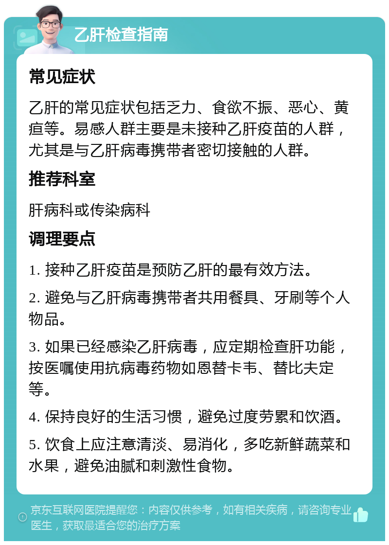 乙肝检查指南 常见症状 乙肝的常见症状包括乏力、食欲不振、恶心、黄疸等。易感人群主要是未接种乙肝疫苗的人群，尤其是与乙肝病毒携带者密切接触的人群。 推荐科室 肝病科或传染病科 调理要点 1. 接种乙肝疫苗是预防乙肝的最有效方法。 2. 避免与乙肝病毒携带者共用餐具、牙刷等个人物品。 3. 如果已经感染乙肝病毒，应定期检查肝功能，按医嘱使用抗病毒药物如恩替卡韦、替比夫定等。 4. 保持良好的生活习惯，避免过度劳累和饮酒。 5. 饮食上应注意清淡、易消化，多吃新鲜蔬菜和水果，避免油腻和刺激性食物。