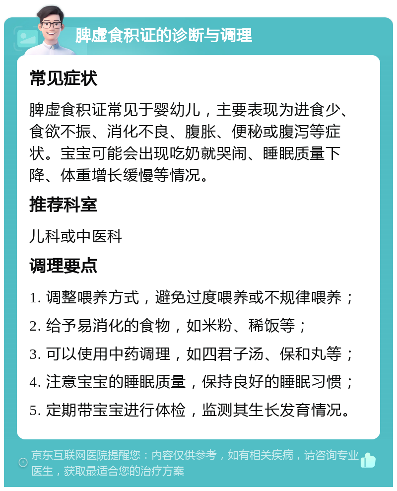 脾虚食积证的诊断与调理 常见症状 脾虚食积证常见于婴幼儿，主要表现为进食少、食欲不振、消化不良、腹胀、便秘或腹泻等症状。宝宝可能会出现吃奶就哭闹、睡眠质量下降、体重增长缓慢等情况。 推荐科室 儿科或中医科 调理要点 1. 调整喂养方式，避免过度喂养或不规律喂养； 2. 给予易消化的食物，如米粉、稀饭等； 3. 可以使用中药调理，如四君子汤、保和丸等； 4. 注意宝宝的睡眠质量，保持良好的睡眠习惯； 5. 定期带宝宝进行体检，监测其生长发育情况。