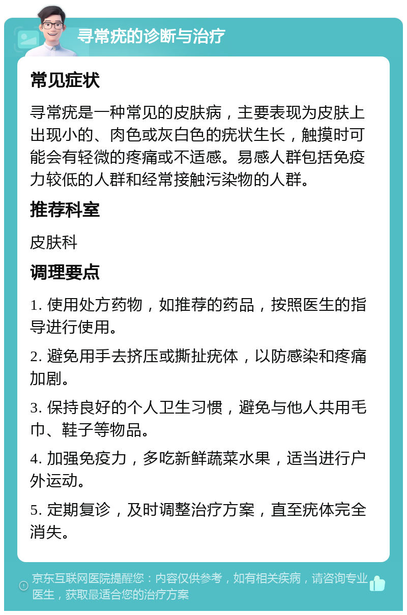 寻常疣的诊断与治疗 常见症状 寻常疣是一种常见的皮肤病，主要表现为皮肤上出现小的、肉色或灰白色的疣状生长，触摸时可能会有轻微的疼痛或不适感。易感人群包括免疫力较低的人群和经常接触污染物的人群。 推荐科室 皮肤科 调理要点 1. 使用处方药物，如推荐的药品，按照医生的指导进行使用。 2. 避免用手去挤压或撕扯疣体，以防感染和疼痛加剧。 3. 保持良好的个人卫生习惯，避免与他人共用毛巾、鞋子等物品。 4. 加强免疫力，多吃新鲜蔬菜水果，适当进行户外运动。 5. 定期复诊，及时调整治疗方案，直至疣体完全消失。