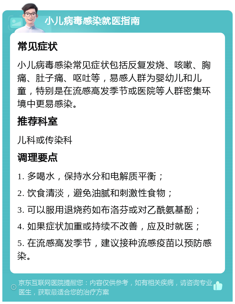 小儿病毒感染就医指南 常见症状 小儿病毒感染常见症状包括反复发烧、咳嗽、胸痛、肚子痛、呕吐等，易感人群为婴幼儿和儿童，特别是在流感高发季节或医院等人群密集环境中更易感染。 推荐科室 儿科或传染科 调理要点 1. 多喝水，保持水分和电解质平衡； 2. 饮食清淡，避免油腻和刺激性食物； 3. 可以服用退烧药如布洛芬或对乙酰氨基酚； 4. 如果症状加重或持续不改善，应及时就医； 5. 在流感高发季节，建议接种流感疫苗以预防感染。