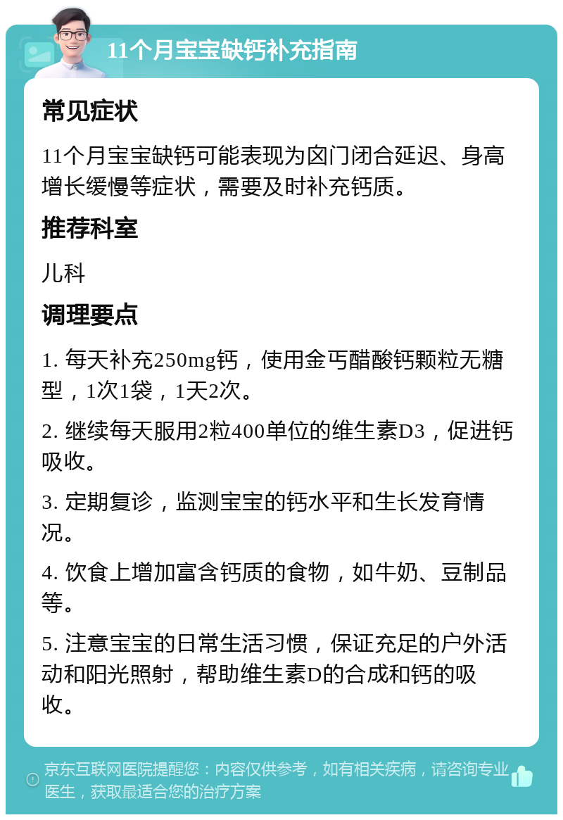 11个月宝宝缺钙补充指南 常见症状 11个月宝宝缺钙可能表现为囟门闭合延迟、身高增长缓慢等症状，需要及时补充钙质。 推荐科室 儿科 调理要点 1. 每天补充250mg钙，使用金丐醋酸钙颗粒无糖型，1次1袋，1天2次。 2. 继续每天服用2粒400单位的维生素D3，促进钙吸收。 3. 定期复诊，监测宝宝的钙水平和生长发育情况。 4. 饮食上增加富含钙质的食物，如牛奶、豆制品等。 5. 注意宝宝的日常生活习惯，保证充足的户外活动和阳光照射，帮助维生素D的合成和钙的吸收。