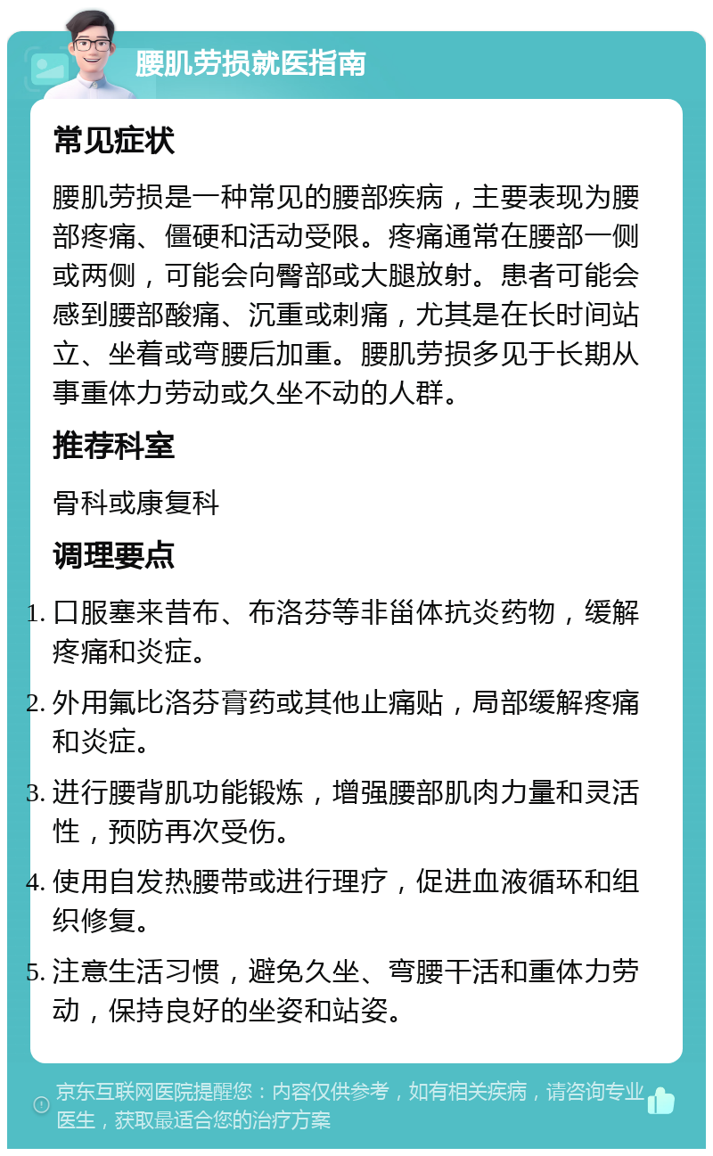 腰肌劳损就医指南 常见症状 腰肌劳损是一种常见的腰部疾病，主要表现为腰部疼痛、僵硬和活动受限。疼痛通常在腰部一侧或两侧，可能会向臀部或大腿放射。患者可能会感到腰部酸痛、沉重或刺痛，尤其是在长时间站立、坐着或弯腰后加重。腰肌劳损多见于长期从事重体力劳动或久坐不动的人群。 推荐科室 骨科或康复科 调理要点 口服塞来昔布、布洛芬等非甾体抗炎药物，缓解疼痛和炎症。 外用氟比洛芬膏药或其他止痛贴，局部缓解疼痛和炎症。 进行腰背肌功能锻炼，增强腰部肌肉力量和灵活性，预防再次受伤。 使用自发热腰带或进行理疗，促进血液循环和组织修复。 注意生活习惯，避免久坐、弯腰干活和重体力劳动，保持良好的坐姿和站姿。