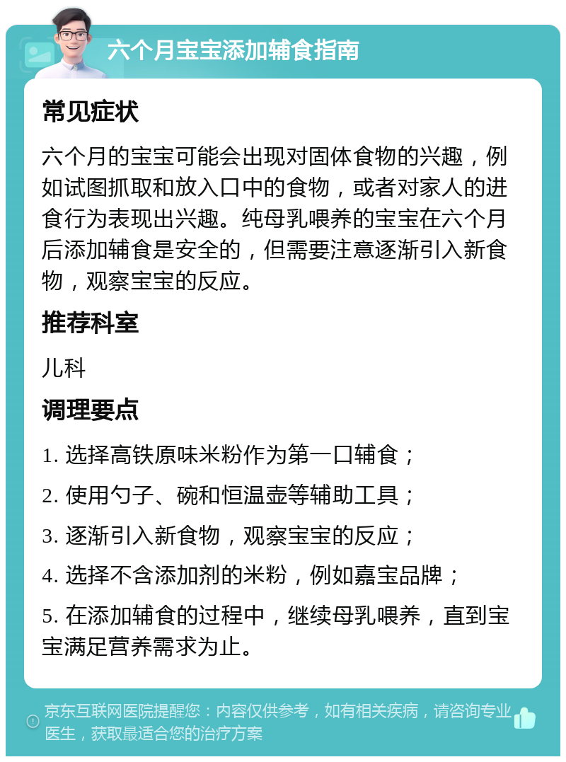 六个月宝宝添加辅食指南 常见症状 六个月的宝宝可能会出现对固体食物的兴趣，例如试图抓取和放入口中的食物，或者对家人的进食行为表现出兴趣。纯母乳喂养的宝宝在六个月后添加辅食是安全的，但需要注意逐渐引入新食物，观察宝宝的反应。 推荐科室 儿科 调理要点 1. 选择高铁原味米粉作为第一口辅食； 2. 使用勺子、碗和恒温壶等辅助工具； 3. 逐渐引入新食物，观察宝宝的反应； 4. 选择不含添加剂的米粉，例如嘉宝品牌； 5. 在添加辅食的过程中，继续母乳喂养，直到宝宝满足营养需求为止。