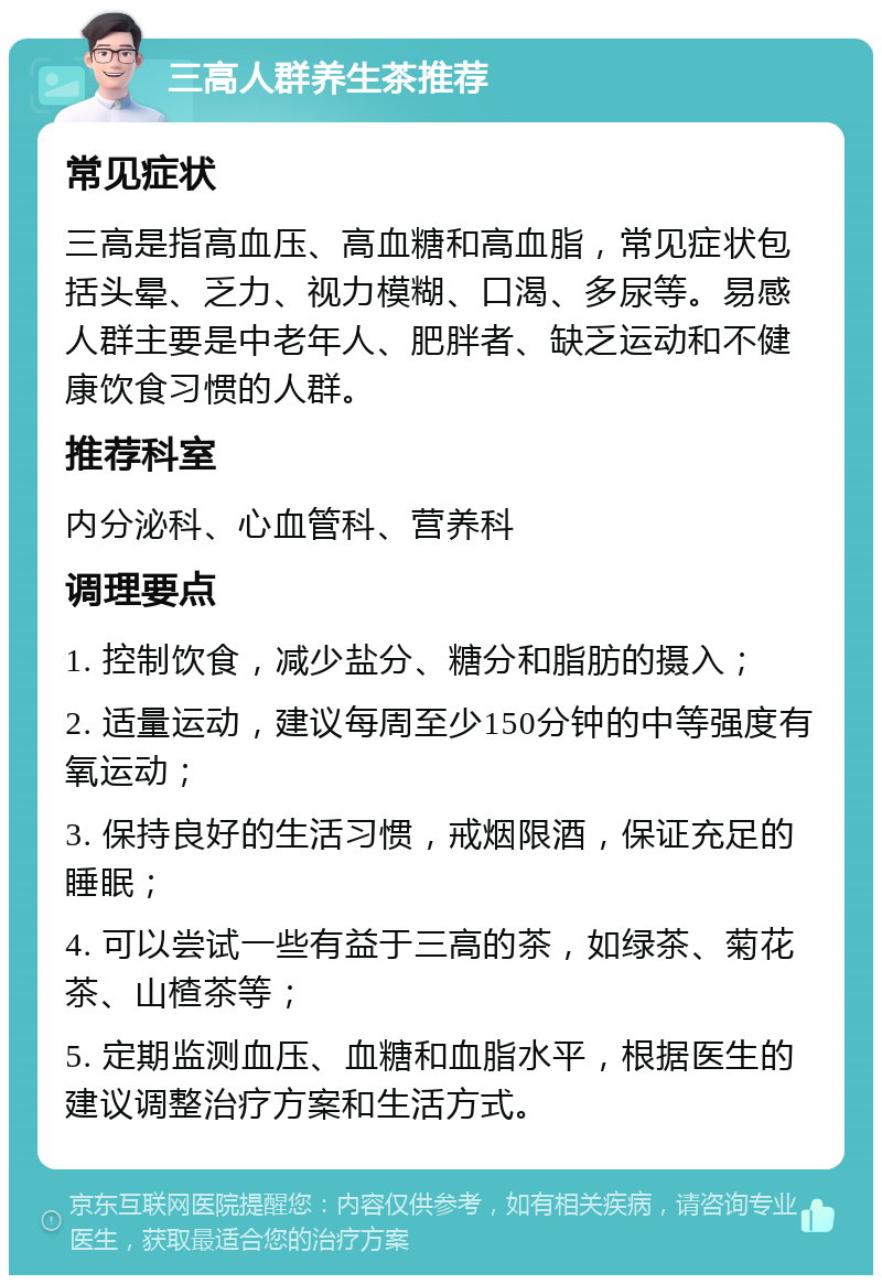 三高人群养生茶推荐 常见症状 三高是指高血压、高血糖和高血脂，常见症状包括头晕、乏力、视力模糊、口渴、多尿等。易感人群主要是中老年人、肥胖者、缺乏运动和不健康饮食习惯的人群。 推荐科室 内分泌科、心血管科、营养科 调理要点 1. 控制饮食，减少盐分、糖分和脂肪的摄入； 2. 适量运动，建议每周至少150分钟的中等强度有氧运动； 3. 保持良好的生活习惯，戒烟限酒，保证充足的睡眠； 4. 可以尝试一些有益于三高的茶，如绿茶、菊花茶、山楂茶等； 5. 定期监测血压、血糖和血脂水平，根据医生的建议调整治疗方案和生活方式。