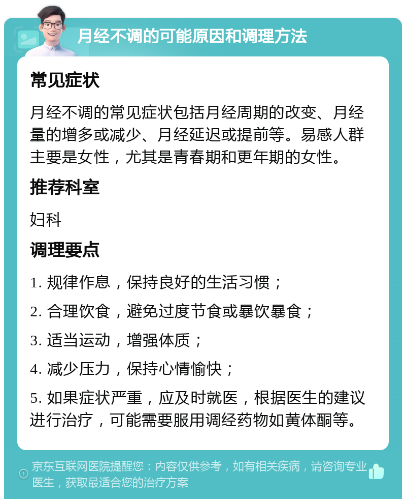 月经不调的可能原因和调理方法 常见症状 月经不调的常见症状包括月经周期的改变、月经量的增多或减少、月经延迟或提前等。易感人群主要是女性，尤其是青春期和更年期的女性。 推荐科室 妇科 调理要点 1. 规律作息，保持良好的生活习惯； 2. 合理饮食，避免过度节食或暴饮暴食； 3. 适当运动，增强体质； 4. 减少压力，保持心情愉快； 5. 如果症状严重，应及时就医，根据医生的建议进行治疗，可能需要服用调经药物如黄体酮等。