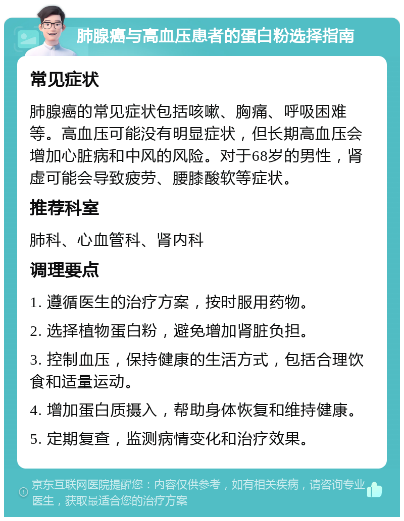 肺腺癌与高血压患者的蛋白粉选择指南 常见症状 肺腺癌的常见症状包括咳嗽、胸痛、呼吸困难等。高血压可能没有明显症状，但长期高血压会增加心脏病和中风的风险。对于68岁的男性，肾虚可能会导致疲劳、腰膝酸软等症状。 推荐科室 肺科、心血管科、肾内科 调理要点 1. 遵循医生的治疗方案，按时服用药物。 2. 选择植物蛋白粉，避免增加肾脏负担。 3. 控制血压，保持健康的生活方式，包括合理饮食和适量运动。 4. 增加蛋白质摄入，帮助身体恢复和维持健康。 5. 定期复查，监测病情变化和治疗效果。