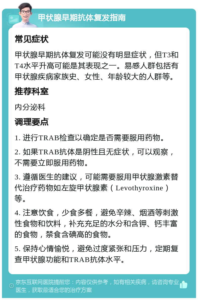 甲状腺早期抗体复发指南 常见症状 甲状腺早期抗体复发可能没有明显症状，但T3和T4水平升高可能是其表现之一。易感人群包括有甲状腺疾病家族史、女性、年龄较大的人群等。 推荐科室 内分泌科 调理要点 1. 进行TRAB检查以确定是否需要服用药物。 2. 如果TRAB抗体是阴性且无症状，可以观察，不需要立即服用药物。 3. 遵循医生的建议，可能需要服用甲状腺激素替代治疗药物如左旋甲状腺素（Levothyroxine）等。 4. 注意饮食，少食多餐，避免辛辣、烟酒等刺激性食物和饮料，补充充足的水分和含钾、钙丰富的食物，禁食含碘高的食物。 5. 保持心情愉悦，避免过度紧张和压力，定期复查甲状腺功能和TRAB抗体水平。