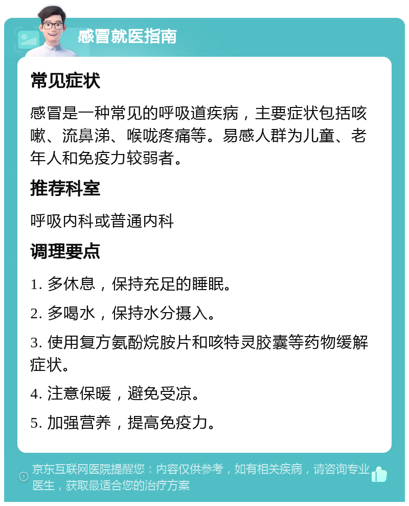 感冒就医指南 常见症状 感冒是一种常见的呼吸道疾病，主要症状包括咳嗽、流鼻涕、喉咙疼痛等。易感人群为儿童、老年人和免疫力较弱者。 推荐科室 呼吸内科或普通内科 调理要点 1. 多休息，保持充足的睡眠。 2. 多喝水，保持水分摄入。 3. 使用复方氨酚烷胺片和咳特灵胶囊等药物缓解症状。 4. 注意保暖，避免受凉。 5. 加强营养，提高免疫力。