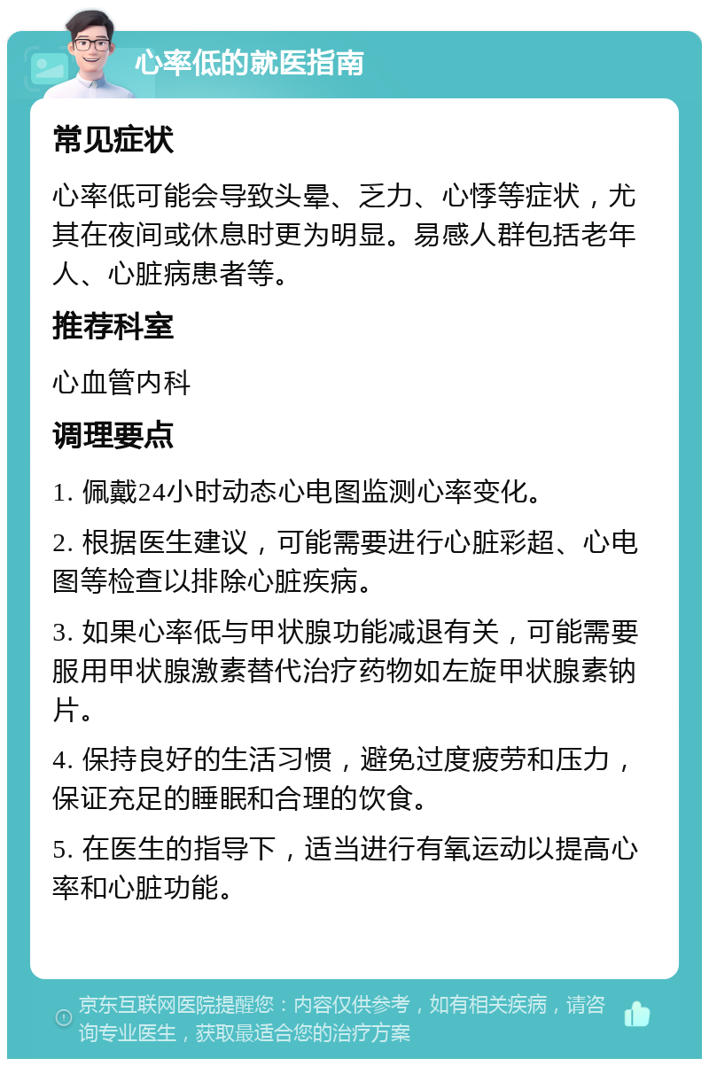 心率低的就医指南 常见症状 心率低可能会导致头晕、乏力、心悸等症状，尤其在夜间或休息时更为明显。易感人群包括老年人、心脏病患者等。 推荐科室 心血管内科 调理要点 1. 佩戴24小时动态心电图监测心率变化。 2. 根据医生建议，可能需要进行心脏彩超、心电图等检查以排除心脏疾病。 3. 如果心率低与甲状腺功能减退有关，可能需要服用甲状腺激素替代治疗药物如左旋甲状腺素钠片。 4. 保持良好的生活习惯，避免过度疲劳和压力，保证充足的睡眠和合理的饮食。 5. 在医生的指导下，适当进行有氧运动以提高心率和心脏功能。