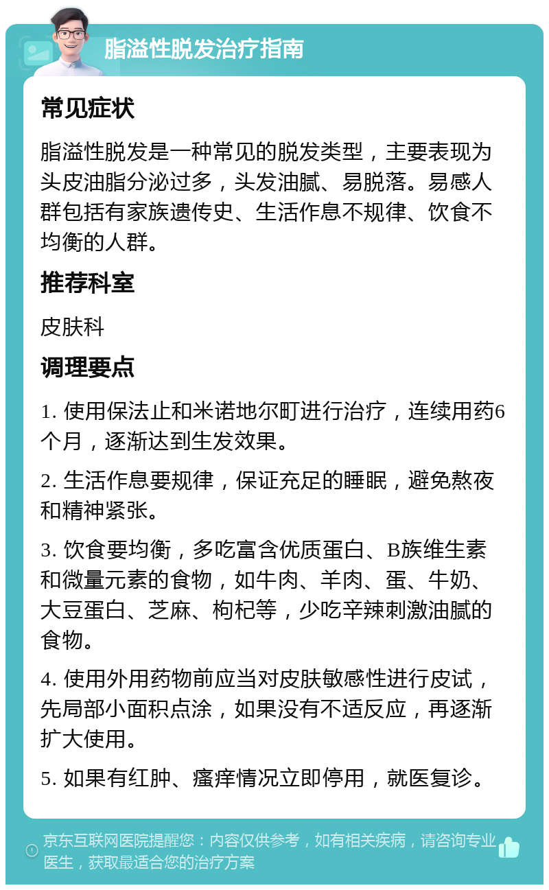 脂溢性脱发治疗指南 常见症状 脂溢性脱发是一种常见的脱发类型，主要表现为头皮油脂分泌过多，头发油腻、易脱落。易感人群包括有家族遗传史、生活作息不规律、饮食不均衡的人群。 推荐科室 皮肤科 调理要点 1. 使用保法止和米诺地尔町进行治疗，连续用药6个月，逐渐达到生发效果。 2. 生活作息要规律，保证充足的睡眠，避免熬夜和精神紧张。 3. 饮食要均衡，多吃富含优质蛋白、B族维生素和微量元素的食物，如牛肉、羊肉、蛋、牛奶、大豆蛋白、芝麻、枸杞等，少吃辛辣刺激油腻的食物。 4. 使用外用药物前应当对皮肤敏感性进行皮试，先局部小面积点涂，如果没有不适反应，再逐渐扩大使用。 5. 如果有红肿、瘙痒情况立即停用，就医复诊。