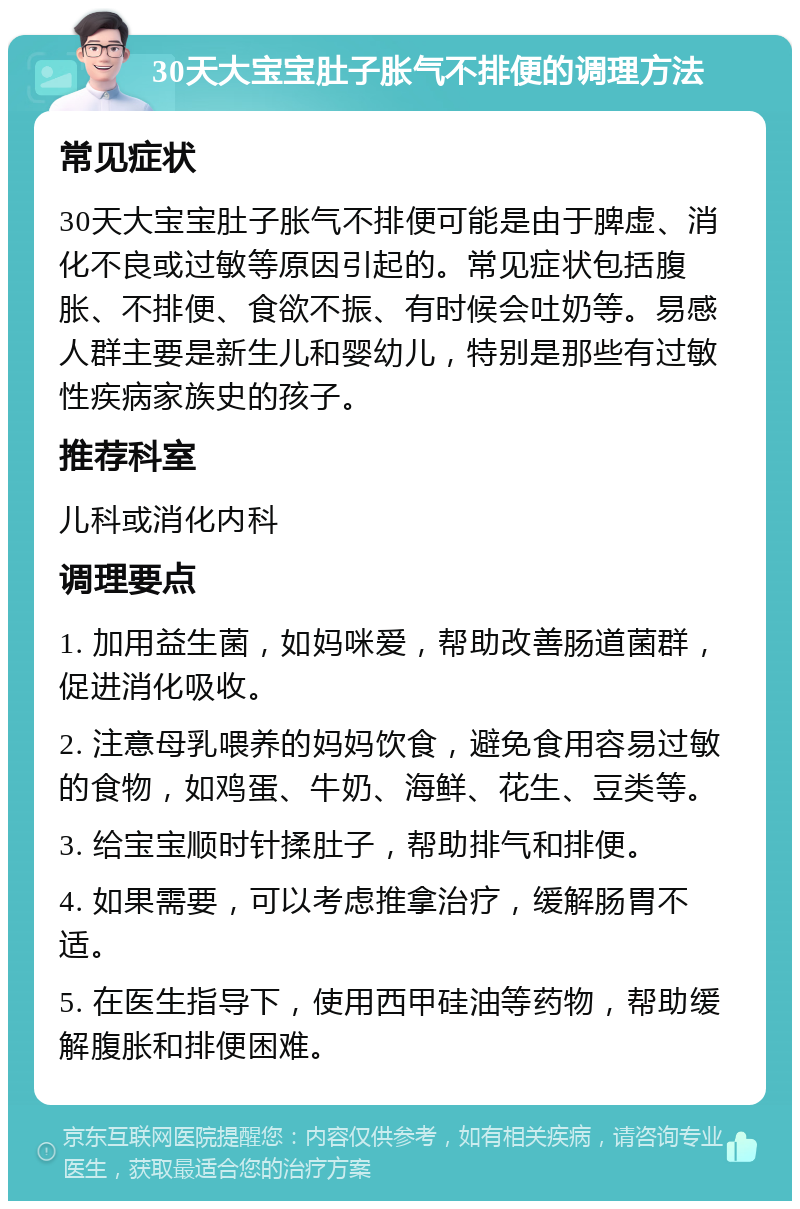 30天大宝宝肚子胀气不排便的调理方法 常见症状 30天大宝宝肚子胀气不排便可能是由于脾虚、消化不良或过敏等原因引起的。常见症状包括腹胀、不排便、食欲不振、有时候会吐奶等。易感人群主要是新生儿和婴幼儿，特别是那些有过敏性疾病家族史的孩子。 推荐科室 儿科或消化内科 调理要点 1. 加用益生菌，如妈咪爱，帮助改善肠道菌群，促进消化吸收。 2. 注意母乳喂养的妈妈饮食，避免食用容易过敏的食物，如鸡蛋、牛奶、海鲜、花生、豆类等。 3. 给宝宝顺时针揉肚子，帮助排气和排便。 4. 如果需要，可以考虑推拿治疗，缓解肠胃不适。 5. 在医生指导下，使用西甲硅油等药物，帮助缓解腹胀和排便困难。